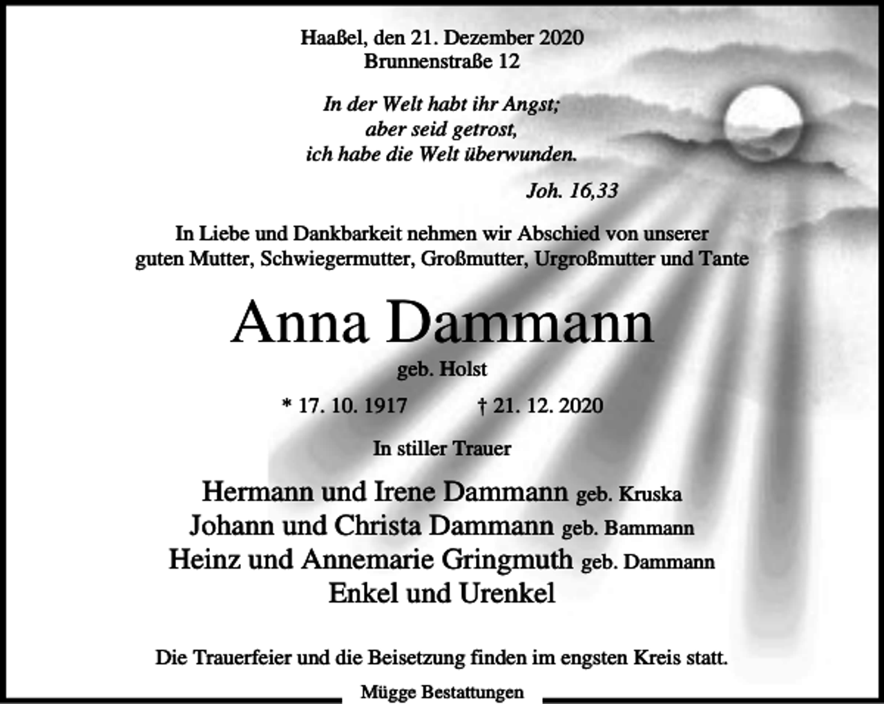 <p>Haaßel, den 21. Dezember 2020<br />Brunnenstraße 12<br />In der Welt habt ihr Angst;<br />aber seid getrost,<br />ich habe die Welt überwunden.<br />Joh. 16,33<br />In Liebe und Dankbarkeit nehmen wir Abschied von unserer<br />guten Mutter, Schwiegermutter, Großmutter, Urgroßmutter und Tante</p><p>Anna Dammann<br />geb. Holst<br />* 17. 10. 1917</p><p>† 21. 12. 2020</p><p>In stiller Trauer</p><p>Hermann und Irene Dammann geb. Kruska<br />Johann und Christa Dammann geb. Bammann<br />Heinz und Annemarie Gringmuth geb. Dammann<br />Enkel und Urenkel<br />Die Trauerfeier und die Beisetzung finden im engsten Kreis statt.<br />Mügge Bestattungen</p>