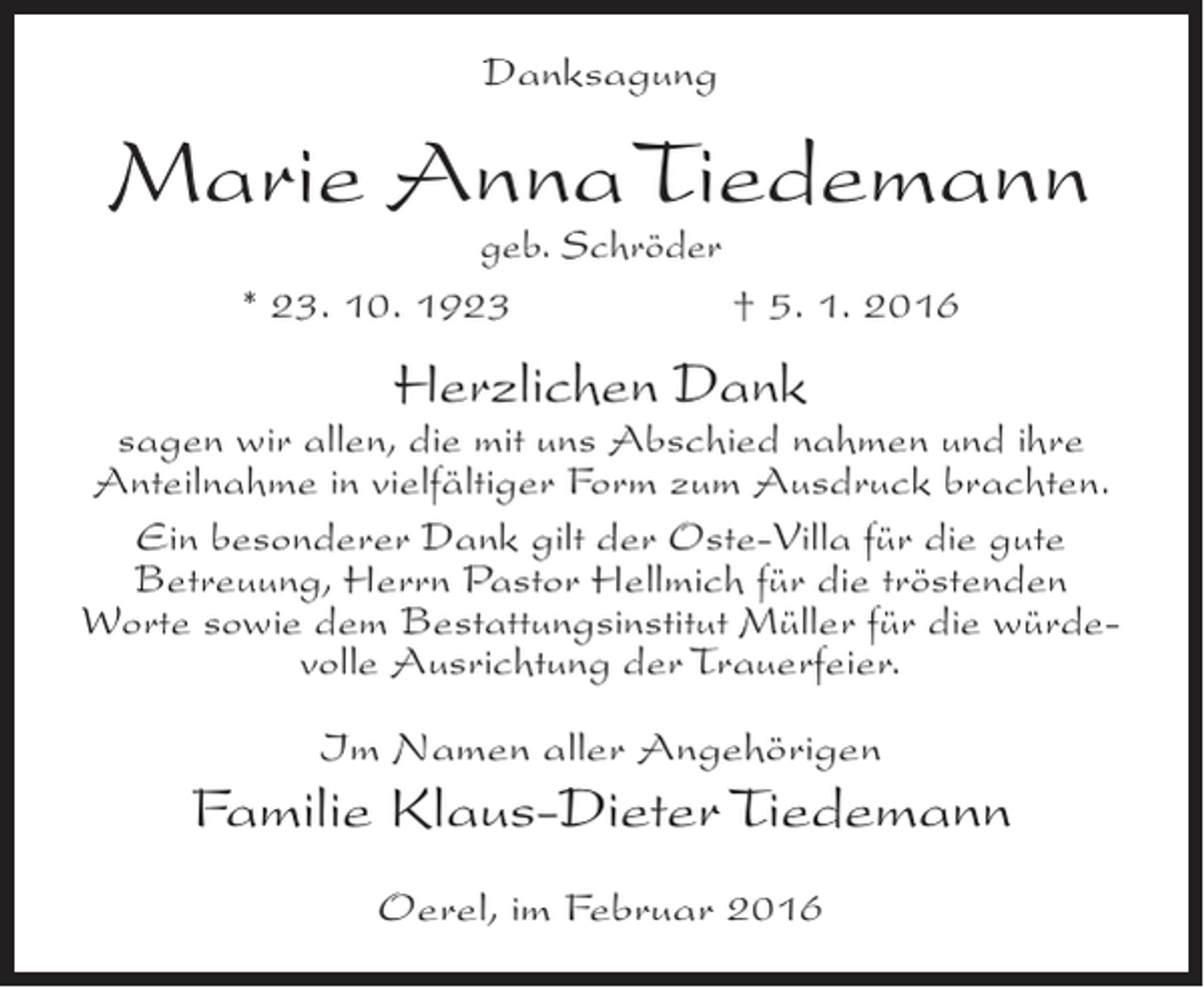 <p>Danksagung</p><p>Marie Anna Tiedemann<br />geb. Schröder<br />* 23. 10. 1923<br />† 5. 1. 2016</p><p>Herzlichen Dank</p><p>sagen wir allen, die mit uns Abschied nahmen und ihre<br />Anteilnahme in vielfältiger Form zum Ausdruck brachten.<br />Ein besonderer Dank gilt der Oste-Villa für die gute<br />Betreuung, Herrn Pastor Hellmich für die tröstenden<br />Worte sowie dem Bestattungsinstitut Müller für die würdevolle Ausrichtung der Trauerfeier.<br />Im Namen aller Angehörigen</p><p>Familie Klaus-Dieter Tiedemann<br />Oerel, im Februar 2016</p>