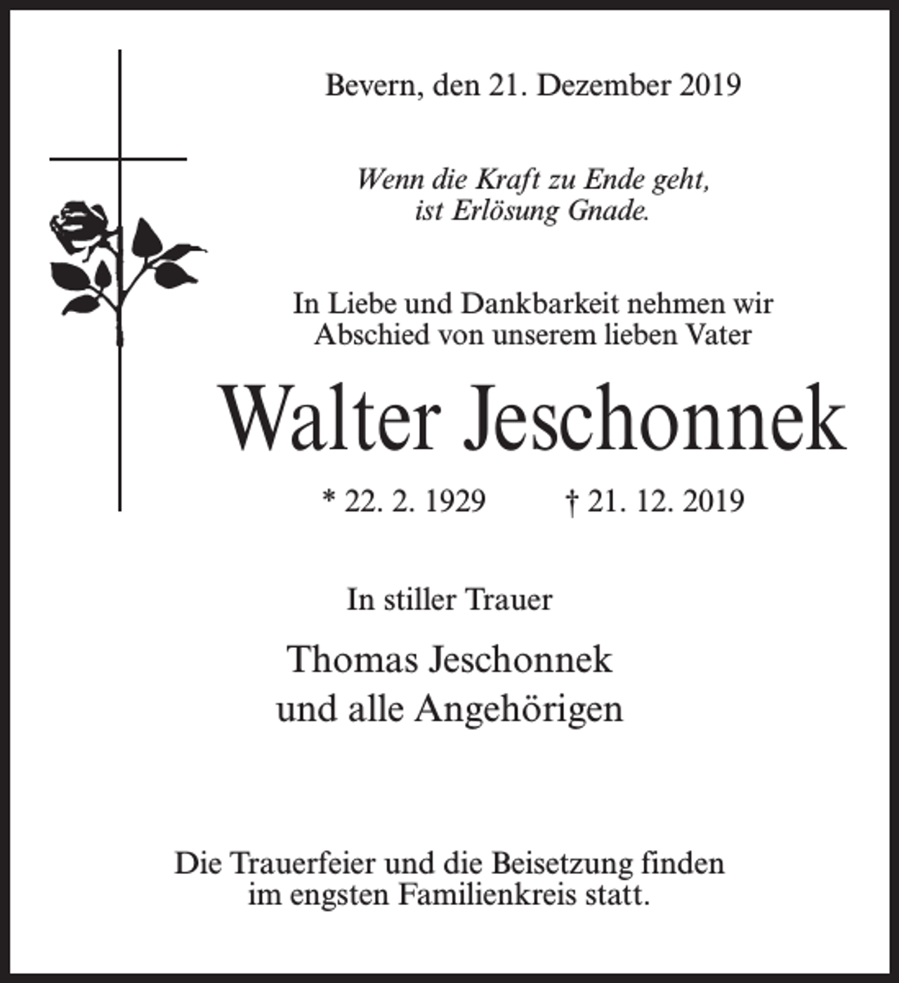 <p>Bevern, den 21. Dezember 2019<br />Wenn die Kraft zu Ende geht,<br />ist Erlösung Gnade.<br />In Liebe und Dankbarkeit nehmen wir<br />Abschied von unserem lieben Vater</p><p>Walter Jeschonnek<br />* 22. 2. 1929 † 21. 12. 2019<br />In stiller Trauer</p><p>Thomas Jeschonnek<br />und alle Angehörigen</p><p>Die Trauerfeier und die Beisetzung finden<br />im engsten Familienkreis statt.</p>