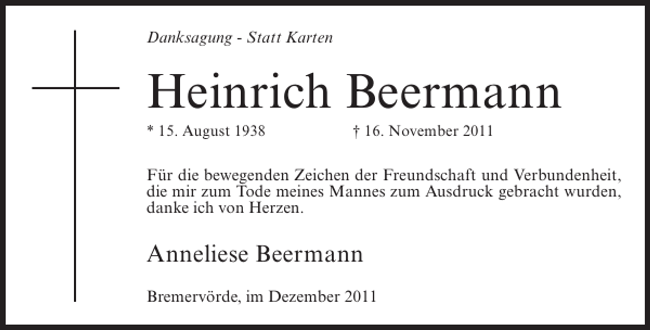 <p>Danksagung - Statt Karten</p><p>Heinrich Beermann<br />* 15. August 1938</p><p>† 16. November 2011</p><p>Für die bewegenden Zeichen der Freundschaft und Verbundenheit,<br />die mir zum Tode meines Mannes zum Ausdruck gebracht wurden,<br />danke ich von Herzen.</p><p>Anneliese Beermann<br />Bremervörde, im Dezember 2011</p>