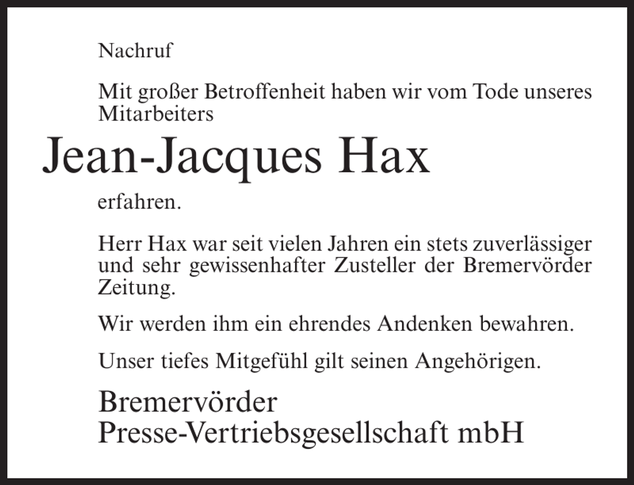 <p>Nachruf</p><p>Mit großer Betroffenheit haben wir vom Tode unseres<br />Mitarbeiters</p><p>Jean-Jacques Hax<br />erfahren.<br />Herr Hax war seit vielen Jahren ein stets zuverlässiger<br />und sehr gewissenhafter Zusteller der Bremervörder<br />Zeitung.<br />Wir werden ihm ein ehrendes Andenken bewahren.<br />Unser tiefes Mitgefühl gilt seinen Angehörigen.</p><p>Bremervörder<br />Presse-Vertriebsgesellschaft mbH</p>