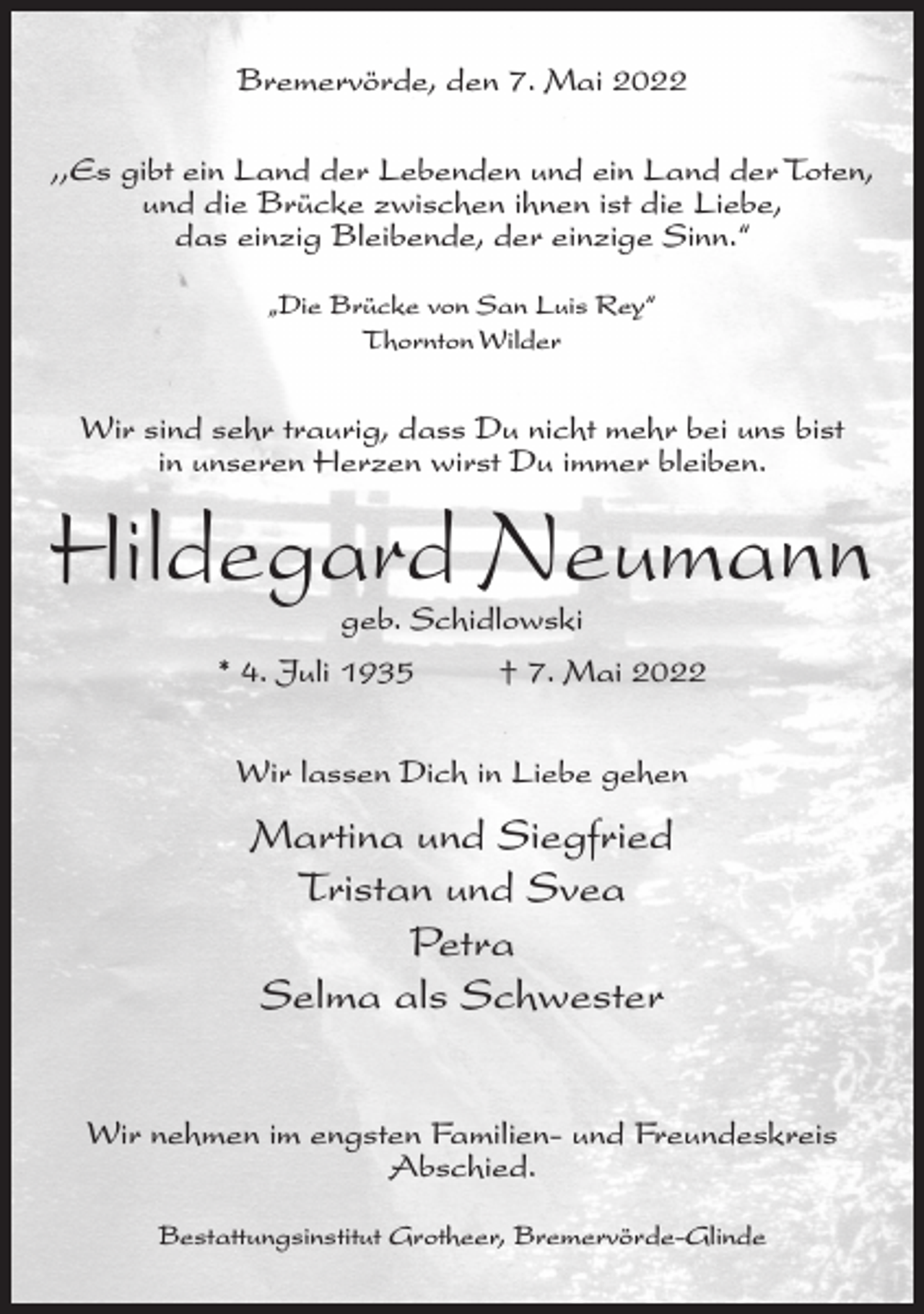 <p>Bremervörde, den 7. Mai 2022<br />,,Es gibt ein Land der Lebenden und ein Land der Toten,<br />und die Brücke zwischen ihnen ist die Liebe,<br />das einzig Bleibende, der einzige Sinn.“<br />„Die Brücke von San Luis Rey“<br />Thornton Wilder</p><p>Wir sind sehr traurig, dass Du nicht mehr bei uns bist<br />in unseren Herzen wirst Du immer bleiben.</p><p>Hildegard Neumann<br />geb. Schidlowski</p><p>* 4. Juli 1935</p><p>† 7. Mai 2022</p><p>Wir lassen Dich in Liebe gehen</p><p>Martina und Siegfried<br />Tristan und Svea<br />Petra<br />Selma als Schwester<br />Wir nehmen im engsten Familien- und Freundeskreis<br />Abschied.<br />Bestattungsinstitut Grotheer, Bremervörde-Glinde</p>