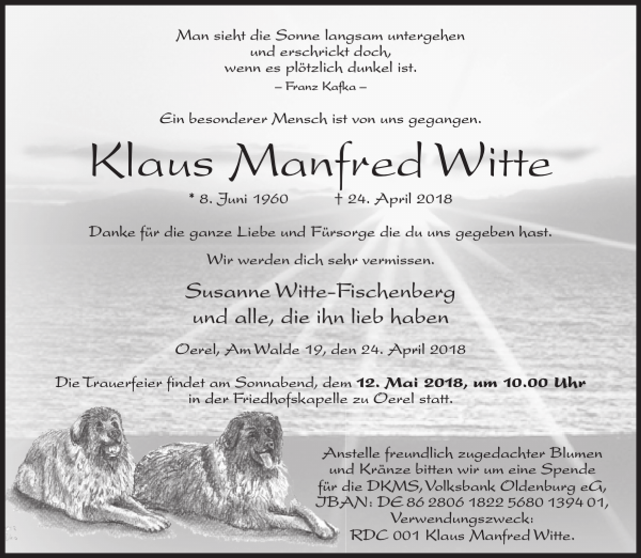 <p>Man sieht die Sonne langsam untergehen<br />und erschrickt doch,<br />wenn es plötzlich dunkel ist.<br />– Franz Kafka –</p><p>Ein besonderer Mensch ist von uns gegangen.</p><p>Klaus Manfred Witte<br />* 8. Juni 1960</p><p>† 24. April 2018</p><p>Danke für die ganze Liebe und Fürsorge die du uns gegeben hast.<br />Wir werden dich sehr vermissen.</p><p>Susanne Witte-Fischenberg<br />und alle, die ihn lieb haben<br />Oerel, Am Walde 19, den 24. April 2018<br />Die Trauerfeier findet am Sonnabend, dem 12. Mai 2018, um 10.00 Uhr<br />in der Friedhofskapelle zu Oerel statt.<br />Anstelle freundlich zugedachter Blumen<br />und Kränze bitten wir um eine Spende<br />für die DKMS, Volksbank Oldenburg eG,<br />IBAN: DE 86 2806 1822 5680 1394 01,<br />Verwendungszweck:<br />RDC 001 Klaus Manfred Witte.</p>