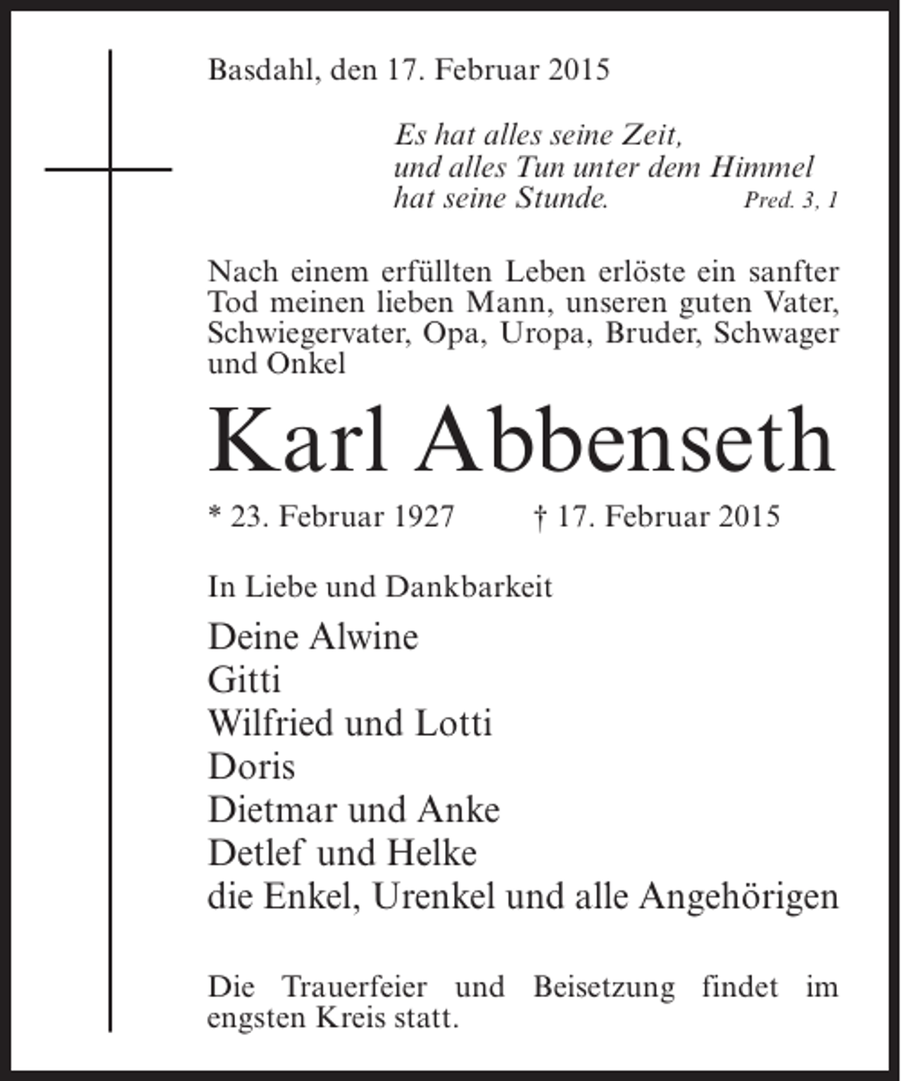<p>Basdahl, den 17. Februar 2015<br />Es hat alles seine Zeit,<br />und alles Tun unter dem Himmel<br />hat seine Stunde.<br />Pred. 3, 1<br />Nach einem erfüllten Leben erlöste ein sanfter<br />Tod meinen lieben Mann, unseren guten Vater,<br />Schwiegervater, Opa, Uropa, Bruder, Schwager<br />und Onkel</p><p>Karl Abbenseth<br />* 23. Februar 1927 † 17. Februar 2015<br />In Liebe und Dankbarkeit</p><p>Deine Alwine<br />Gitti<br />Wilfried und Lotti<br />Doris<br />Dietmar und Anke<br />Detlef und Helke<br />die Enkel, Urenkel und alle Angehörigen<br />Die Trauerfeier und Beisetzung findet im<br />engsten Kreis statt.</p>