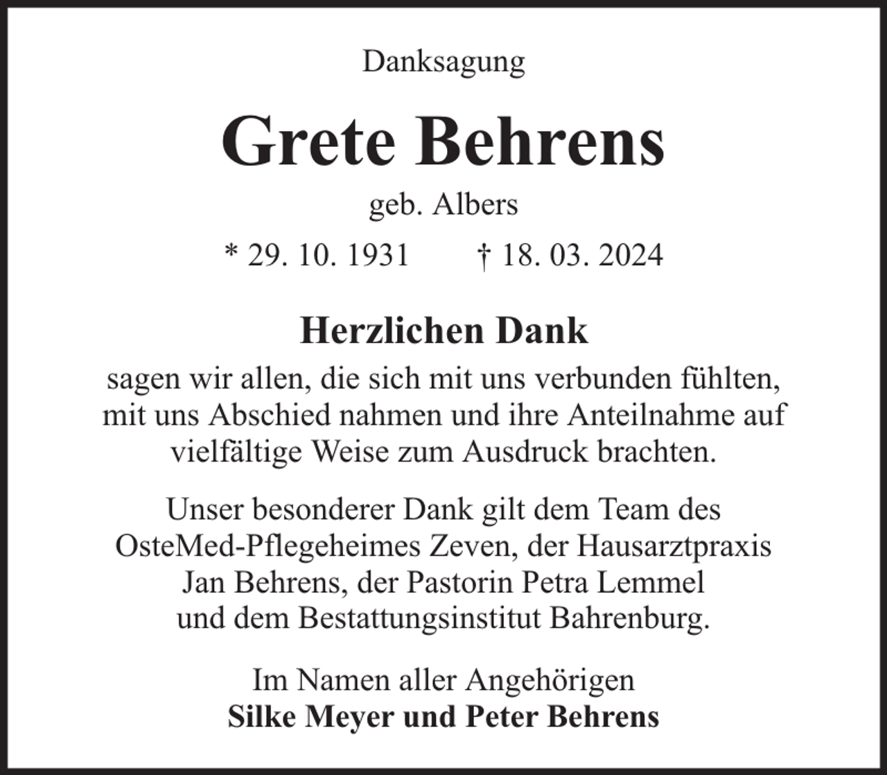 <p>Danksagung</p><p>Grete Behrens<br />geb. Albers<br />* 29. 10. 1931</p><p>† 18. 03. 2024</p><p>Herzlichen Dank<br />sagen wir allen, die sich mit uns verbunden fühlten,<br />mit uns Abschied nahmen und ihre Anteilnahme auf<br />vielfältige Weise zum Ausdruck brachten.<br />Unser besonderer Dank gilt dem Team des<br />OsteMed-Pflegeheimes Zeven, der Hausarztpraxis<br />Jan Behrens, der Pastorin Petra Lemmel<br />und dem Bestattungsinstitut Bahrenburg.<br />Im Namen aller Angehörigen<br />Silke Meyer und Peter Behrens</p>