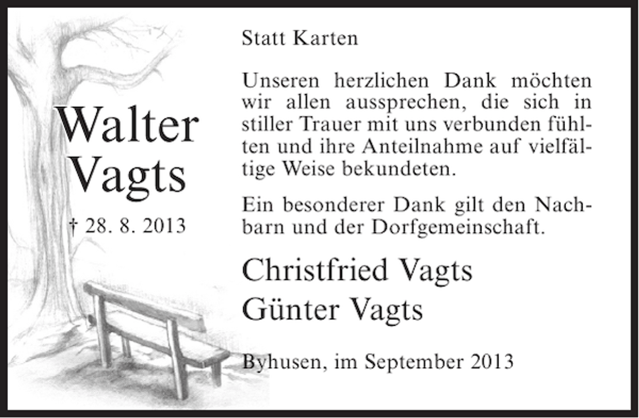 <p>Statt Karten</p><p>Walter<br />Vagts<br />† 28. 8. 2013</p><p>Unseren herzlichen Dank möchten<br />wir allen aussprechen, die sich in<br />stiller Trauer mit uns verbunden fühlten und ihre Anteilnahme auf vielfältige Weise bekundeten.<br />Ein besonderer Dank gilt den Nachbarn und der Dorfgemeinschaft.</p><p>Christfried Vagts<br />Günter Vagts<br />Byhusen, im September 2013</p>
