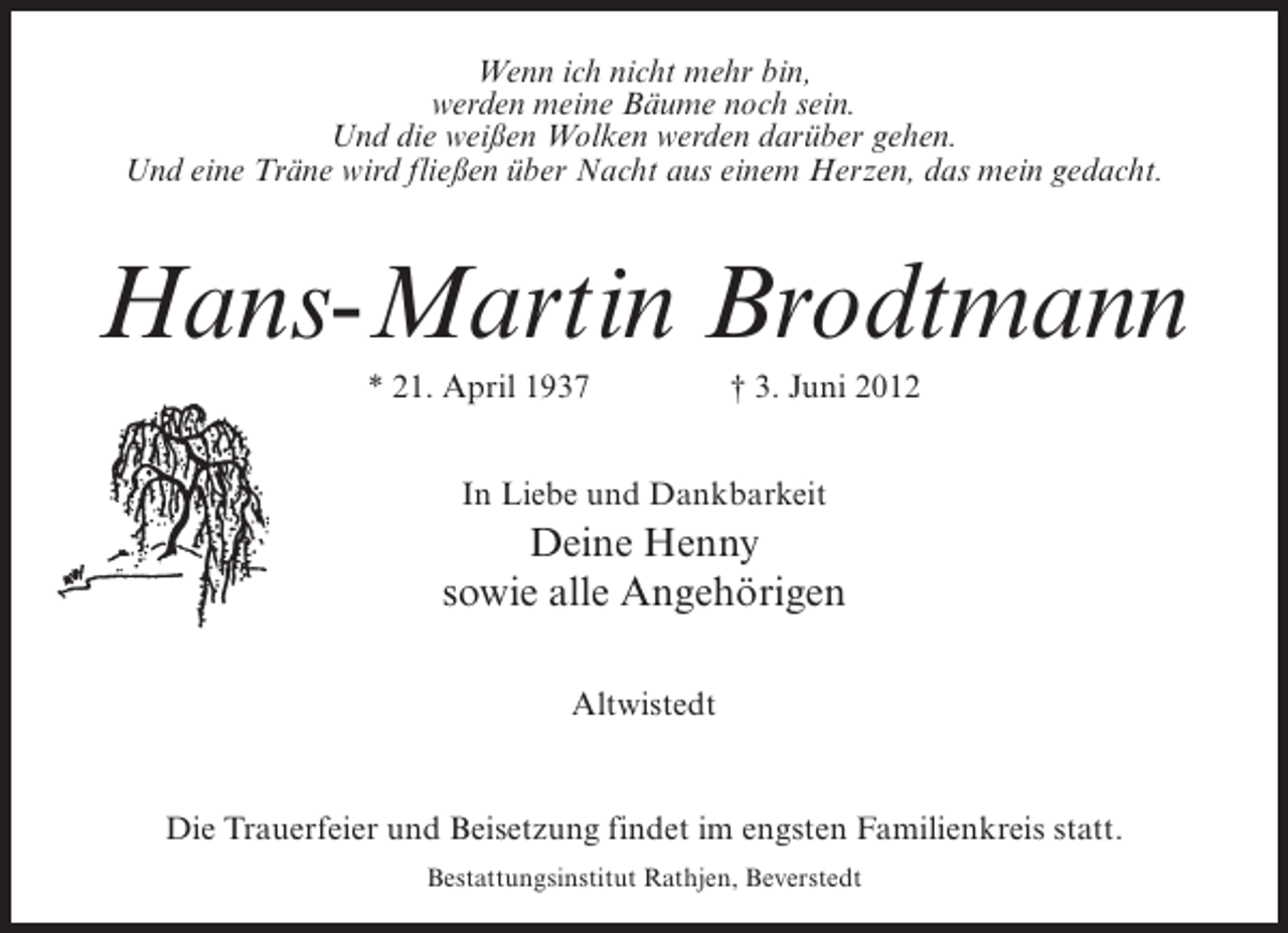 <p>Wenn ich nicht mehr bin,<br />werden meine Bäume noch sein.<br />Und die weißen Wolken werden darüber gehen.<br />Und eine Träne wird fließen über Nacht aus einem Herzen, das mein gedacht.</p><p>Hans-Martin Brodtmann<br />* 21. April 1937</p><p>† 3. Juni 2012</p><p>In Liebe und Dankbarkeit</p><p>Deine Henny<br />sowie alle Angehörigen<br />Altwistedt</p><p>Die Trauerfeier und Beisetzung findet im engsten Familienkreis statt.<br />Bestattungsinstitut Rathjen, Beverstedt</p>