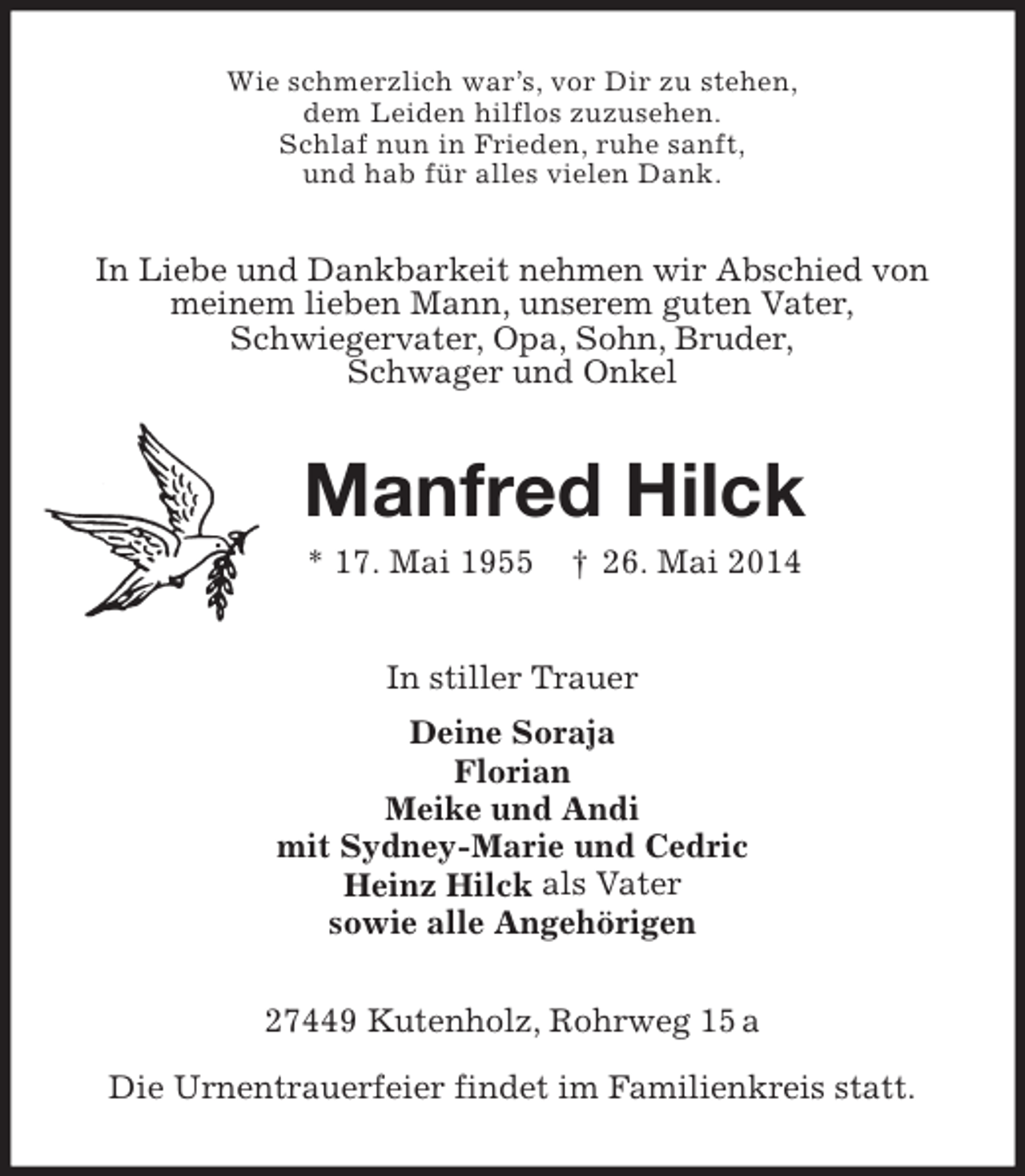 <p>Wie schmerzlich war’s, vor Dir zu stehen,<br />dem Leiden hilflos zuzusehen.<br />Schlaf nun in Frieden, ruhe sanft,<br />und hab für alles vielen Dank.</p><p>In Liebe und Dankbarkeit nehmen wir Abschied von<br />meinem lieben Mann, unserem guten Vater,<br />Schwiegervater, Opa, Sohn, Bruder,<br />Schwager und Onkel</p><p>Manfred Hilck<br />* 17. Mai 1955</p><p>† 26. Mai 2014</p><p>In stiller Trauer<br />Deine Soraja<br />Florian<br />Meike und Andi<br />mit Sydney-Marie und Cedric<br />Heinz Hilck als Vater<br />sowie alle Angehörigen<br />27449 Kutenholz, Rohrweg 15 a<br />Die Urnentrauerfeier findet im Familienkreis statt.</p>