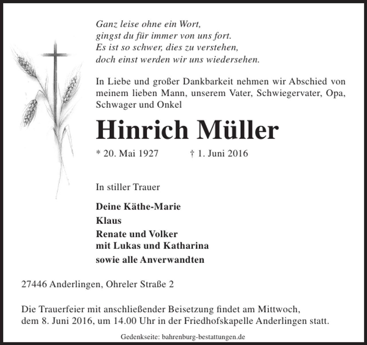 <p>Ganz leise ohne ein Wort,<br />gingst du für immer von uns fort.<br />Es ist so schwer, dies zu verstehen,<br />doch einst werden wir uns wiedersehen.<br />In Liebe und großer Dankbarkeit nehmen wir Abschied von<br />meinem lieben Mann, unserem Vater, Schwiegervater, Opa,<br />Schwager und Onkel</p><p>Hinrich Müller<br />* 20. Mai 1927</p><p>† 1. Juni 2016</p><p>In stiller Trauer<br />Deine Käthe-Marie<br />Klaus<br />Renate und Volker<br />mit Lukas und Katharina<br />sowie alle Anverwandten<br />27446 Anderlingen, Ohreler Straße 2<br />Die Trauerfeier mit anschließender Beisetzung findet am Mittwoch,<br />dem 8. Juni 2016, um 14.00 Uhr in der Friedhofskapelle Anderlingen statt.<br />Gedenkseite: bahrenburg-bestattungen.de</p>