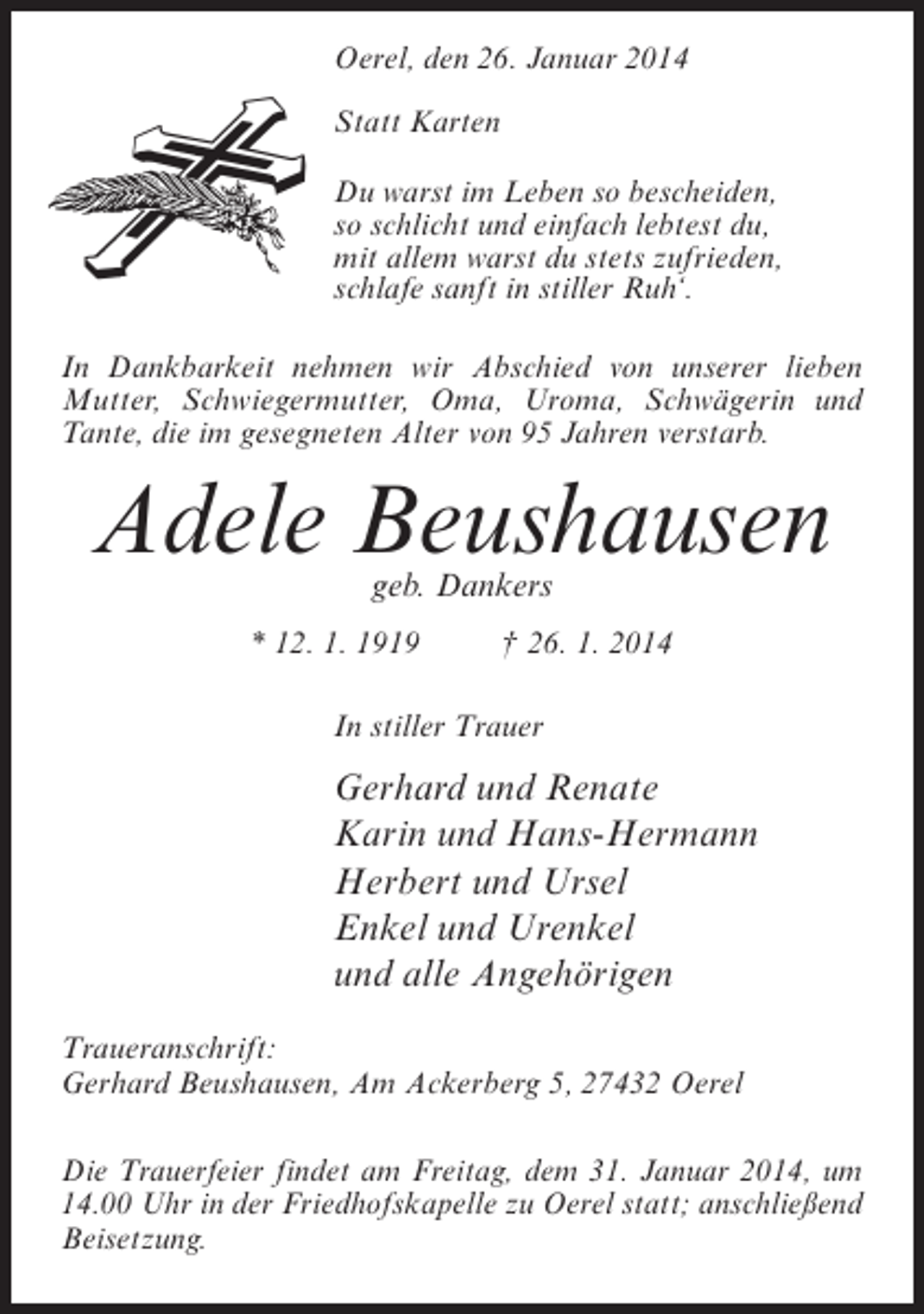 <p>Oerel, den 26. Januar 2014<br />Statt Karten<br />Du warst im Leben so bescheiden,<br />so schlicht und einfach lebtest du,<br />mit allem warst du stets zufrieden,<br />schlafe sanft in stiller Ruh‘.<br />In Dankbarkeit nehmen wir Abschied von unserer lieben<br />Mutter, Schwiegermutter, Oma, Uroma, Schwägerin und<br />Tante, die im gesegneten Alter von 95 Jahren verstarb.</p><p>Adele Beushausen<br />geb. Dankers</p><p>* 12. 1. 1919 † 26. 1. 2014<br />In stiller Trauer</p><p>Gerhard und Renate<br />Karin und Hans-Hermann<br />Herbert und Ursel<br />Enkel und Urenkel<br />und alle Angehörigen<br />Traueranschrift:<br />Gerhard Beushausen, Am Ackerberg 5, 27432 Oerel<br />Die Trauerfeier findet am Freitag, dem 31. Januar 2014, um<br />14.00 Uhr in der Friedhofskapelle zu Oerel statt; anschließend<br />Beisetzung.</p>