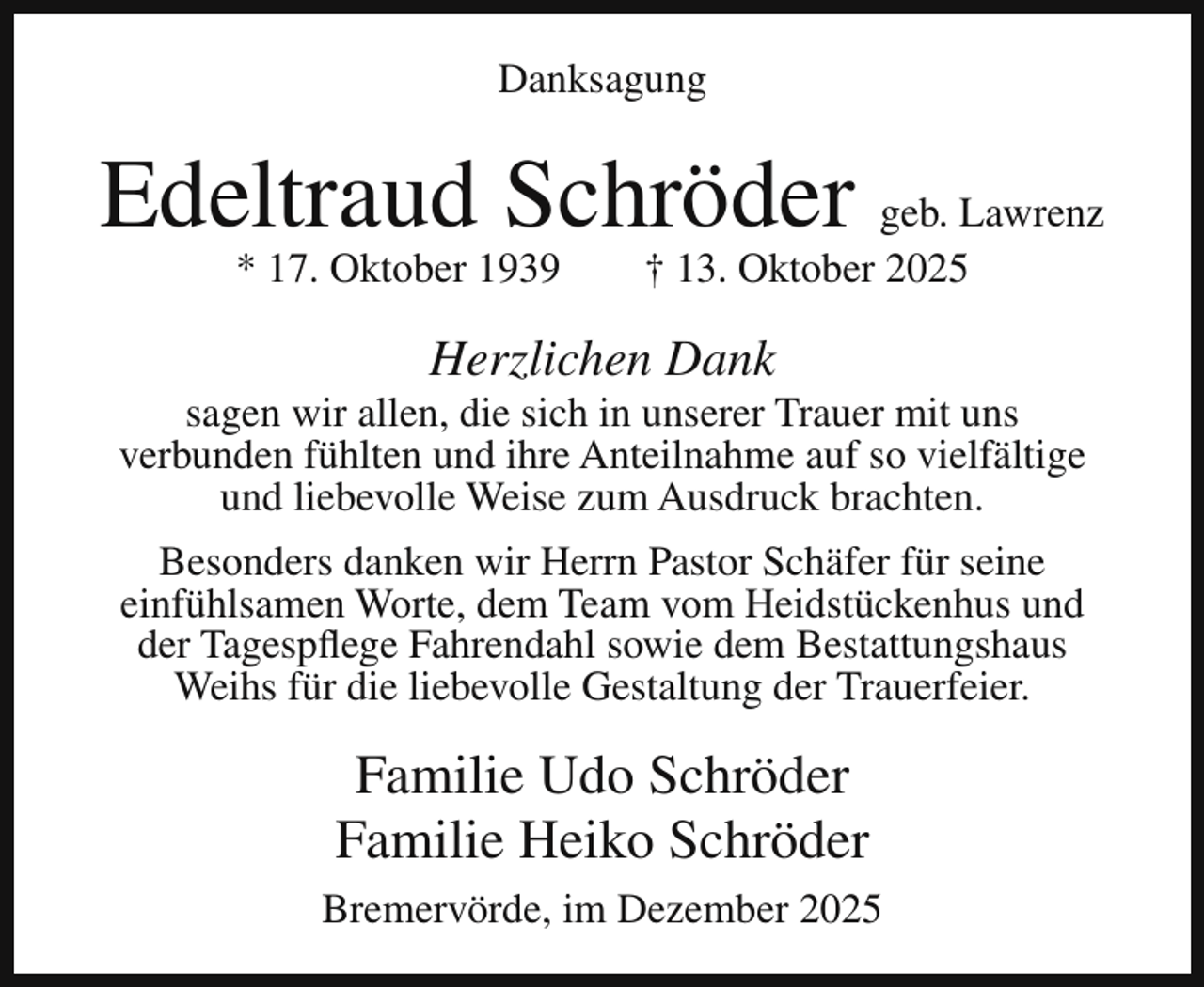 <p>Danksagung</p><p>Edeltraud Schröder geb. Lawrenz<br />* 17. Oktober 1939</p><p>† 13. Oktober 2025</p><p>Herzlichen Dank</p><p>sagen wir allen, die sich in unserer Trauer mit uns<br />verbunden fühlten und ihre Anteilnahme auf so vielfältige<br />und liebevolle Weise zum Ausdruck brachten.<br />Besonders danken wir Herrn Pastor Schäfer für seine<br />einfühlsamen Worte, dem Team vom Heidstückenhus und<br />der Tagespflege Fahrendahl sowie dem Bestattungshaus<br />Weihs für die liebevolle Gestaltung der Trauerfeier.</p><p>Familie Udo Schröder<br />Familie Heiko Schröder<br />Bremervörde, im Dezember 2025</p>