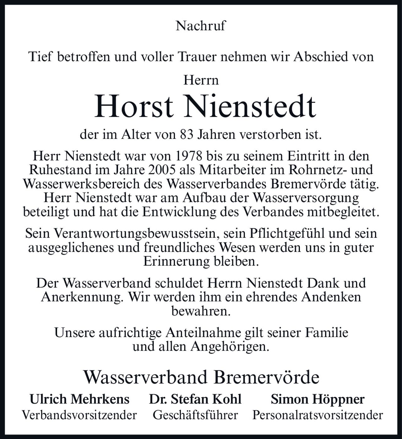 <p>Nachruf</p>
<p>Tief betroffen und voller Trauer nehmen wir Abschied von<br/>
Herrn<br/>
<strong>Horst Nienstedt</strong><br/>
der im Alter von 83 Jahren verstorben ist.</p>
<p>Herr Nienstedt war von 1978 bis zu seinem Eintritt in den Ruhestand im Jahre 2005 als Mitarbeiter im Rohrnetz- und Wasserwerksbereich des Wasserverbandes Bremervörde tätig.</p>
<p>Herr Nienstedt war am Aufbau der Wasserversorgung beteiligt und hat die Entwicklung des Verbandes mitbegleitet.</p>
<p>Sein Verantwortungsbewusstsein, sein Pflichtgefühl und sein ausgeglichenes und freundliches Wesen werden uns in guter Erinnerung bleiben.</p>
<p>Der Wasserverband schuldet Herrn Nienstedt Dank und Anerkennung. Wir werden ihm ein ehrendes Andenken bewahren.</p>
<p>Unsere aufrichtige Anteilnahme gilt seiner Familie und allen Angehörigen.</p>
<p><strong>Wasserverband Bremervörde</strong><br/>
Ulrich Mehrkens    Dr. Stefan Kohl    Simon Höppner<br/>
Verbandsvorsitzender    Geschäftsführer    Personalratsvorsitzender</p>