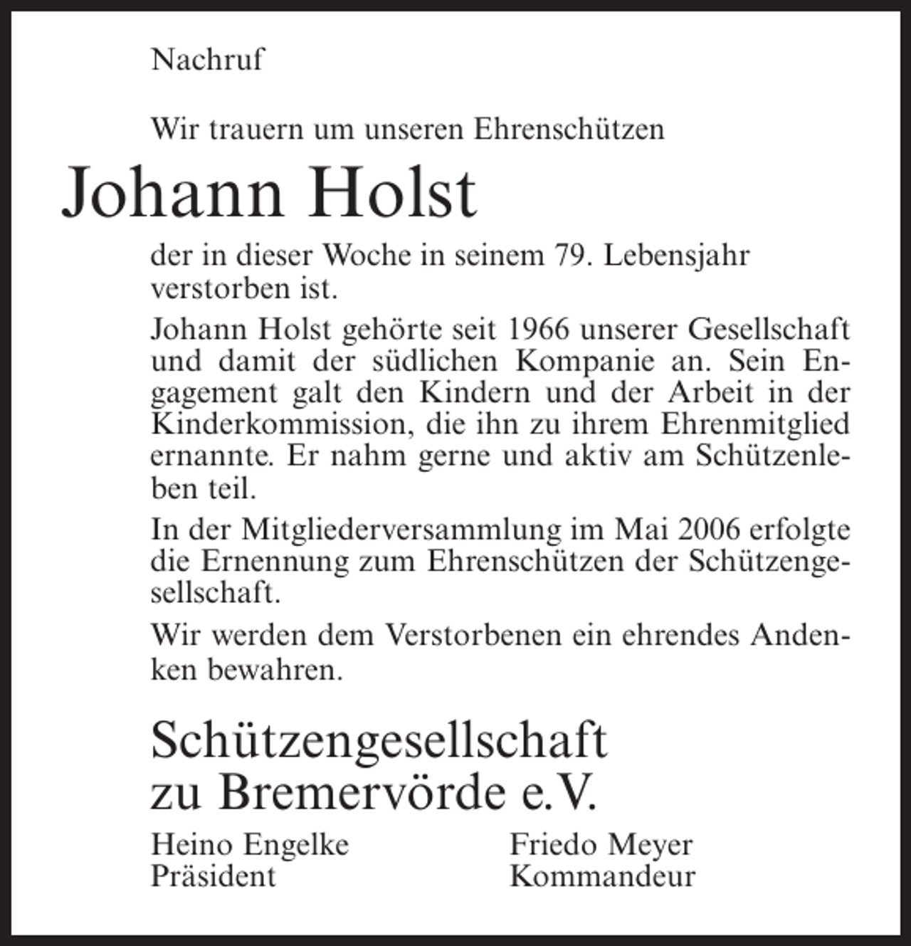 <p>Nachruf<br />Wir trauern um unseren Ehrenschützen</p><p>Johann Holst<br />der in dieser Woche in seinem 79. Lebensjahr<br />verstorben ist.<br />Johann Holst gehörte seit 1966 unserer Gesellschaft<br />und damit der südlichen Kompanie an. Sein Engagement galt den Kindern und der Arbeit in der<br />Kinderkommission, die ihn zu ihrem Ehrenmitglied<br />ernannte. Er nahm gerne und aktiv am Schützenleben teil.<br />In der Mitgliederversammlung im Mai 2006 erfolgte<br />die Ernennung zum Ehrenschützen der Schützengesellschaft.<br />Wir werden dem Verstorbenen ein ehrendes Andenken bewahren.</p><p>Schützengesellschaft<br />zu Bremervörde e.V.<br />Heino Engelke<br />Präsident</p><p>Friedo Meyer<br />Kommandeur</p>
