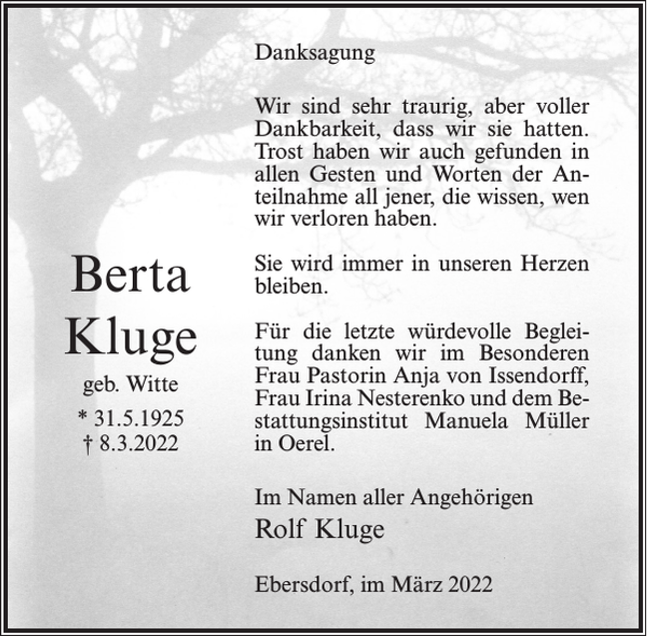 <p>Danksagung<br />Wir sind sehr traurig, aber voller<br />Dankbarkeit, dass wir sie hatten.<br />Trost haben wir auch gefunden in<br />allen Gesten und Worten der Anteilnahme all jener, die wissen, wen<br />wir verloren haben.</p><p>Berta<br />Kluge<br />geb. Witte<br />* 31.5.1925<br />† 8.3.2022</p><p>Sie wird immer in unseren Herzen<br />bleiben.<br />Für die letzte würdevolle Begleitung danken wir im Besonderen<br />Frau Pastorin Anja von Issendorff,<br />Frau Irina Nesterenko und dem Bestattungsinstitut Manuela Müller<br />in Oerel.<br />Im Namen aller Angehörigen</p><p>Rolf Kluge<br />Ebersdorf, im März 2022</p>