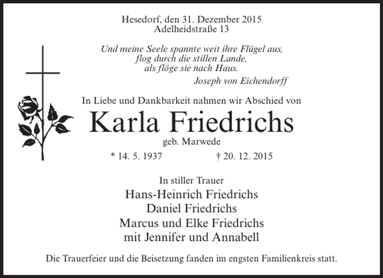 <p>Hesedorf, den 31. Dezember 2015<br />Adelheidstraße 13<br />Und meine Seele spannte weit ihre Flügel aus,<br />flog durch die stillen Lande,<br />als flöge sie nach Haus.<br />Joseph von Eichendorff<br />In Liebe und Dankbarkeit nahmen wir Abschied von</p><p>Karla Friedrichs<br />geb. Marwede<br />* 14. 5. 1937<br />† 20. 12. 2015<br />In stiller Trauer</p><p>Hans-Heinrich Friedrichs<br />Daniel Friedrichs<br />Marcus und Elke Friedrichs<br />mit Jennifer und Annabell<br />Die Trauerfeier und die Beisetzung fanden im engsten Familienkreis statt.</p>