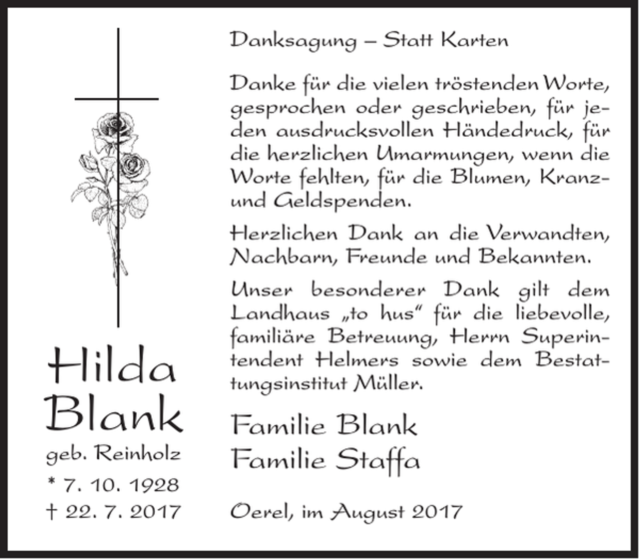 <p>Danksagung – Statt Karten</p><p>Hilda<br />Blank<br />geb. Reinholz<br />* 7. 10. 1928<br />† 22. 7. 2017</p><p>Danke für die vielen tröstenden Worte,<br />gesprochen oder geschrieben, für jeden ausdrucksvollen Händedruck, für<br />die herzlichen Umarmungen, wenn die<br />Worte fehlten, für die Blumen, Kranzund Geldspenden.<br />Herzlichen Dank an die Verwandten,<br />Nachbarn, Freunde und Bekannten.<br />Unser besonderer Dank gilt dem<br />Landhaus „to hus“ für die liebevolle,<br />familiäre Betreuung, Herrn Superintendent Helmers sowie dem Bestattungsinstitut Müller.</p><p>Familie Blank<br />Familie Staffa<br />Oerel, im August 2017</p>