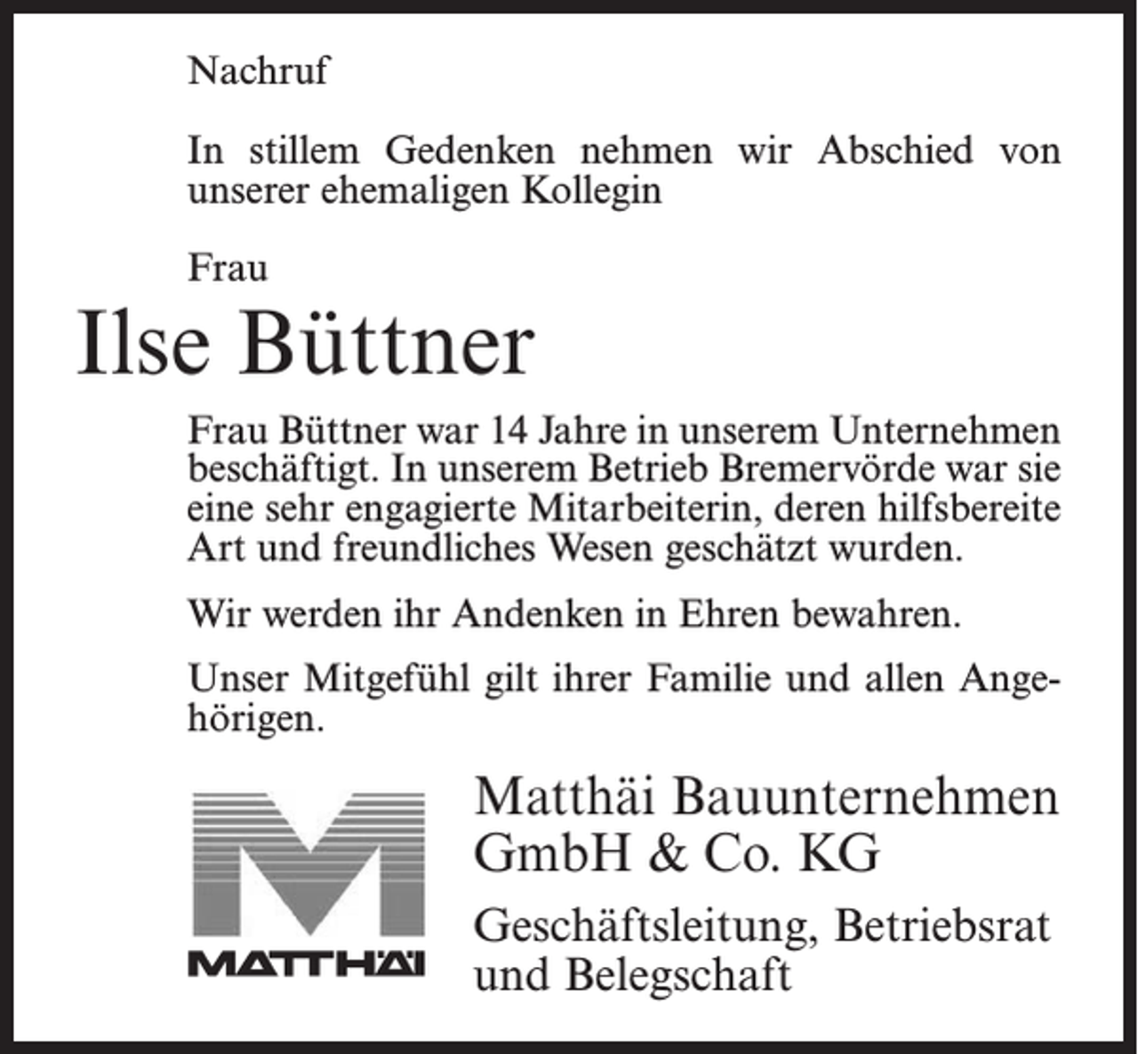 <p>In stillem Gedenken nehmen<br />Nachruf<br />unserem<br />ehemaligen Kollegen</p><p>wir</p><p>Abschied</p><p>von</p><p>In stillem Gedenken nehmen wir Abschied von<br />Herrn<br />unserer ehemaligen Kollegin</p><p>Jonny Bostelmann<br />Frau</p><p>Ilse Büttner</p><p>Herr Bostelmann war 18 Jahre in unserem Unternehmen<br />als Facharbeiter beschäftigt. In unserem Betrieb<br />Bremervörde war er ein sehr engagierter, verdienstvoller<br />Frau<br />Büttner<br />war 14 Jahre<br />in unserem<br />und<br />fachlich<br />versierter<br />Mitarbeiter,<br />der Unternehmen<br />durch seine<br />beschäftigt.<br />unserem<br />Betrieb Bremervörde<br />war sie<br />hilfsbereite<br />Art In<br />und<br />sein freundliches<br />Wesen geschätzt<br />eine sehr engagierte Mitarbeiterin, deren hilfsbereite<br />wurde.</p><p>Art und freundliches Wesen geschätzt wurden.</p><p>WirWir<br />danken<br />Herrn<br />Bostelmanninfür<br />alles bewahren.<br />und werden ihn<br />werden<br />ihr Andenken<br />Ehren<br />stets in guter Erinnerung behalten.</p><p>Unser Mitgefühl gilt ihrer Familie und allen Ange-</p><p>hörigen.<br />Unser<br />Mitgefühl gilt seiner Familie.</p><p>Matthäi<br />MatthäiBauunternehmen<br />Bauunternehmen<br />GmbH<br />Co. KG<br />GmbH<br />&amp;&amp;Co.<br />KG<br />Geschäftsleitung,<br />Geschäftsleitung,Betriebsrat<br />Betriebsrat<br />und Belegschaft<br />und Belegschaft</p>