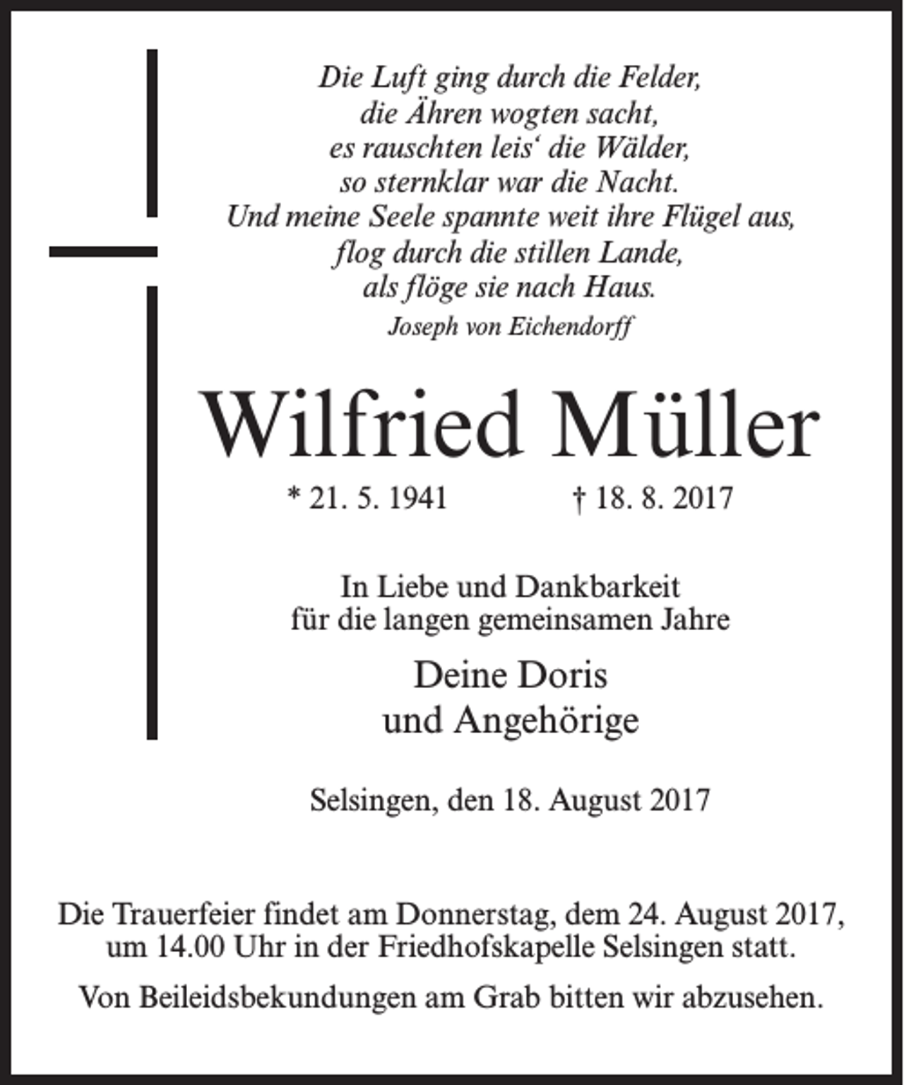 <p>Die Luft ging durch die Felder,<br />die Ähren wogten sacht,<br />es rauschten leis‘ die Wälder,<br />so sternklar war die Nacht.<br />Und meine Seele spannte weit ihre Flügel aus,<br />flog durch die stillen Lande,<br />als flöge sie nach Haus.<br />Joseph von Eichendorff</p><p>Wilfried Müller<br />* 21. 5. 1941</p><p>† 18. 8. 2017</p><p>In Liebe und Dankbarkeit<br />für die langen gemeinsamen Jahre</p><p>Deine Doris<br />und Angehörige<br />Selsingen, den 18. August 2017</p><p>Die Trauerfeier findet am Donnerstag, dem 24. August 2017,<br />um 14.00 Uhr in der Friedhofskapelle Selsingen statt.<br />Von Beileidsbekundungen am Grab bitten wir abzusehen.</p>