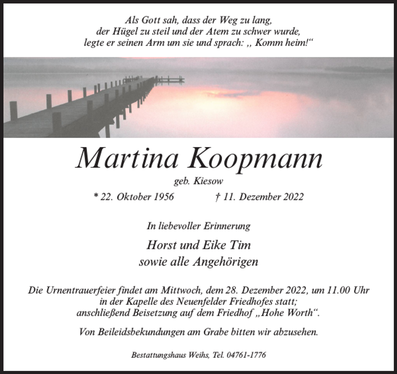 <p>Als Gott sah, dass der Weg zu lang,<br />der Hügel zu steil und der Atem zu schwer wurde,<br />legte er seinen Arm um sie und sprach: ,, Komm heim!“</p><p>Martina Koopmann<br />geb. Kiesow</p><p>* 22. Oktober 1956 † 11. Dezember 2022<br />In liebevoller Erinnerung</p><p>Horst und Eike Tim<br />sowie alle Angehörigen<br />Die Urnentrauerfeier findet am Mittwoch, dem 28. Dezember 2022, um 11.00 Uhr<br />in der Kapelle des Neuenfelder Friedhofes statt;<br />anschließend Beisetzung auf dem Friedhof „Hohe Worth“.<br />Von Beileidsbekundungen am Grabe bitten wir abzusehen.<br />Bestattungshaus Weihs, Tel. 04761-1776</p>