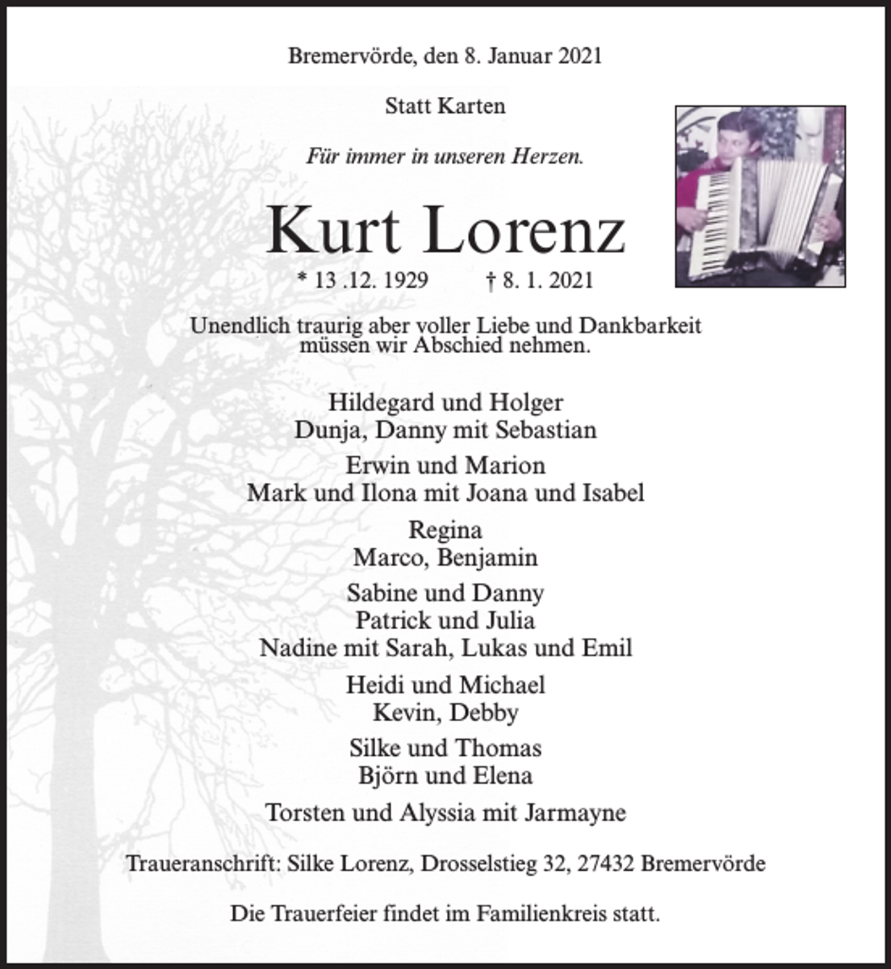 <p>Bremervörde, den 8. Januar 2021<br />Statt Karten<br />Für immer in unseren Herzen.</p><p>Kurt Lorenz<br />* 13 .12. 1929</p><p>† 8. 1. 2021</p><p>Unendlich traurig aber voller Liebe und Dankbarkeit<br />müssen wir Abschied nehmen.</p><p>Hildegard und Holger<br />Dunja, Danny mit Sebastian<br />Erwin und Marion<br />Mark und Ilona mit Joana und Isabel<br />Regina<br />Marco, Benjamin<br />Sabine und Danny<br />Patrick und Julia<br />Nadine mit Sarah, Lukas und Emil<br />Heidi und Michael<br />Kevin, Debby<br />Silke und Thomas<br />Björn und Elena<br />Torsten und Alyssia mit Jarmayne<br />Traueranschrift: Silke Lorenz, Drosselstieg 32, 27432 Bremervörde<br />Die Trauerfeier findet im Familienkreis statt.</p>