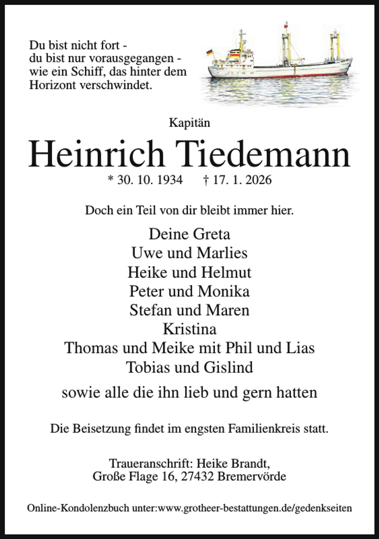 <p>Du bist nicht fort du bist nur vorausgegangen wie ein Schiff, das hinter dem<br />Horizont verschwindet.<br />Kapitän</p><p>Heinrich Tiedemann<br />* 30. 10. 1934</p><p>† 17. 1. 2026</p><p>Doch ein Teil von dir bleibt immer hier.</p><p>Deine Greta<br />Uwe und Marlies<br />Heike und Helmut<br />Peter und Monika<br />Stefan und Maren<br />Kristina<br />Thomas und Meike mit Phil und Lias<br />Tobias und Gislind<br />sowie alle die ihn lieb und gern hatten<br />Die Beisetzung findet im engsten Familienkreis statt.<br />Traueranschrift: Heike Brandt,<br />Große Flage 16, 27432 Bremervörde<br />Online-Kondolenzbuch unter:www.grotheer-bestattungen.de/gedenkseiten</p>