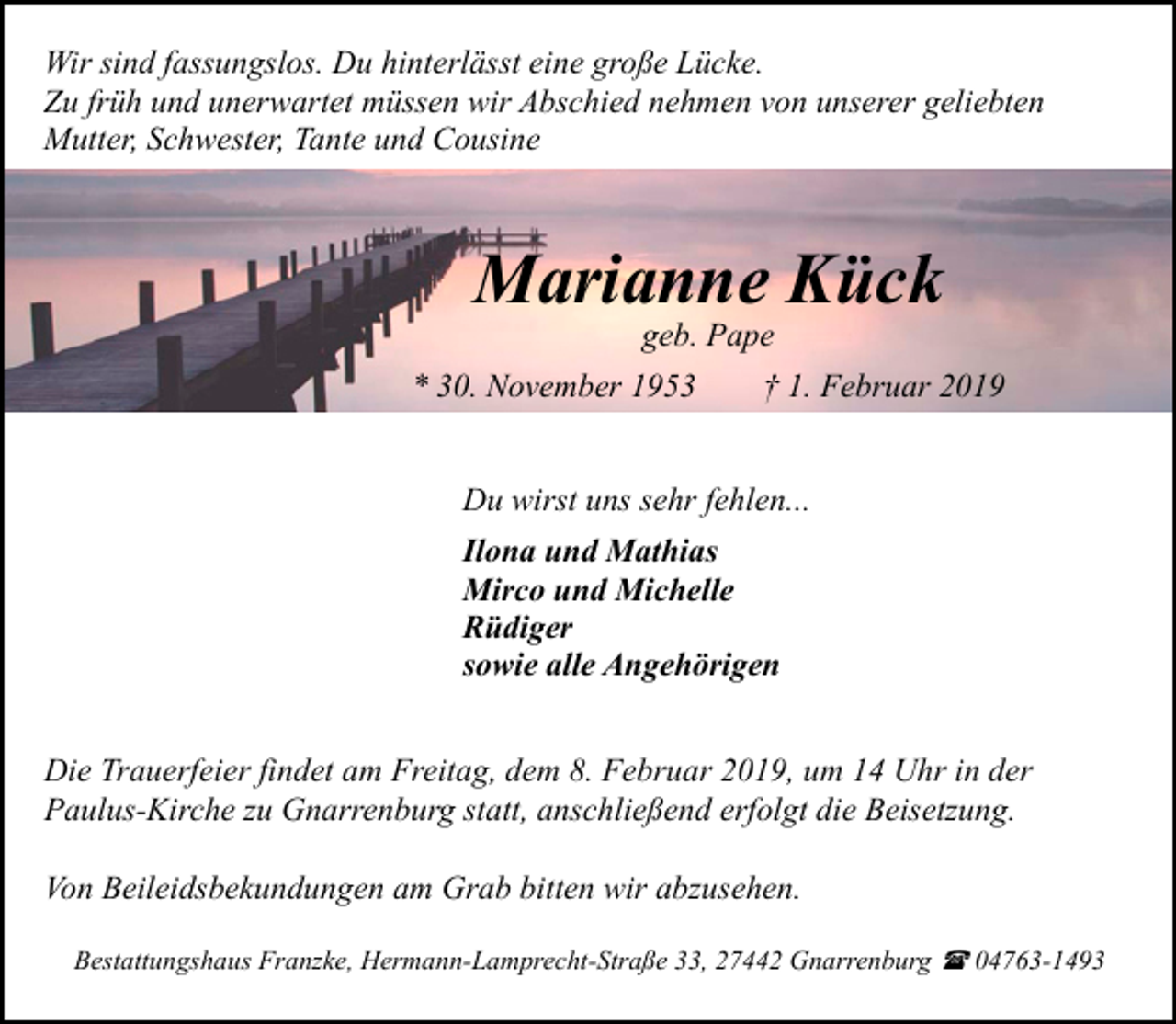 <p>Wir sind fassungslos. Du hinterlässt eine große Lücke.<br />Zu früh und unerwartet müssen wir Abschied nehmen von unserer geliebten<br />Mutter, Schwester, Tante und Cousine</p><p>Marianne Kück<br />geb. Pape</p><p>* 30. November 1953</p><p>† 1. Februar 2019</p><p>Du wirst uns sehr fehlen...<br />Ilona und Mathias<br />Mirco und Michelle<br />Rüdiger<br />sowie alle Angehörigen<br />Die Trauerfeier findet am Freitag, dem 8. Februar 2019, um 14 Uhr in der<br />Paulus-Kirche zu Gnarrenburg statt, anschließend erfolgt die Beisetzung.<br />Von Beileidsbekundungen am Grab bitten wir abzusehen.<br />Bestattungshaus Franzke, Hermann-Lamprecht-Straße 33, 27442 Gnarrenburg ( 04763-1493</p>