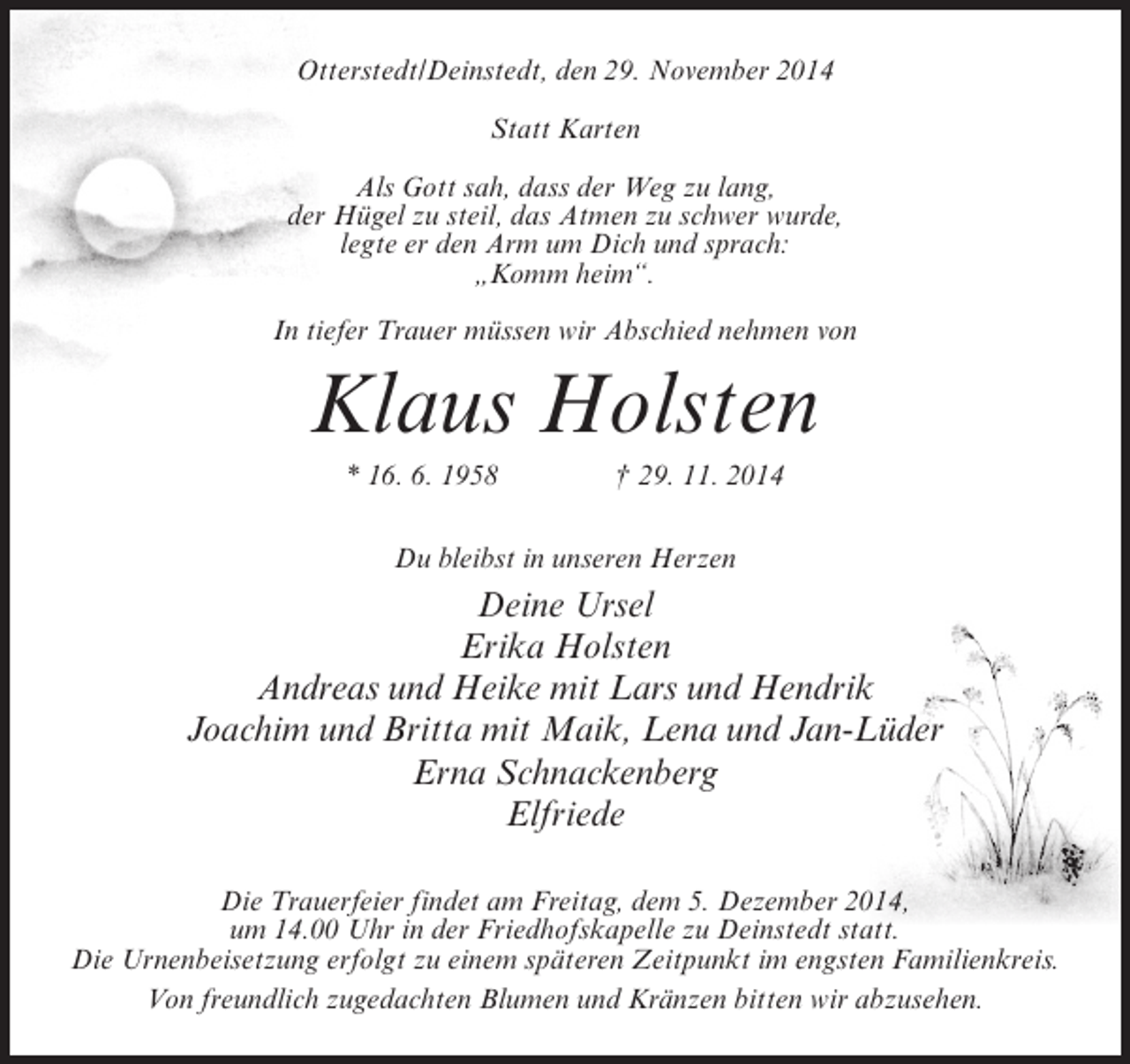 <p>Otterstedt/Deinstedt, den 29. November 2014<br />Statt Karten<br />Als Gott sah, dass der Weg zu lang,<br />der Hügel zu steil, das Atmen zu schwer wurde,<br />legte er den Arm um Dich und sprach:<br />„Komm heim“.<br />In tiefer Trauer müssen wir Abschied nehmen von</p><p>Klaus Holsten<br />* 16. 6. 1958 † 29. 11. 2014<br />Du bleibst in unseren Herzen</p><p>Deine Ursel<br />Erika Holsten<br />Andreas und Heike mit Lars und Hendrik<br />Joachim und Britta mit Maik, Lena und Jan-Lüder<br />Erna Schnackenberg<br />Elfriede<br />Die Trauerfeier findet am Freitag, dem 5. Dezember 2014,<br />um 14.00 Uhr in der Friedhofskapelle zu Deinstedt statt.<br />Die Urnenbeisetzung erfolgt zu einem späteren Zeitpunkt im engsten Familienkreis.<br />Von freundlich zugedachten Blumen und Kränzen bitten wir abzusehen.</p>