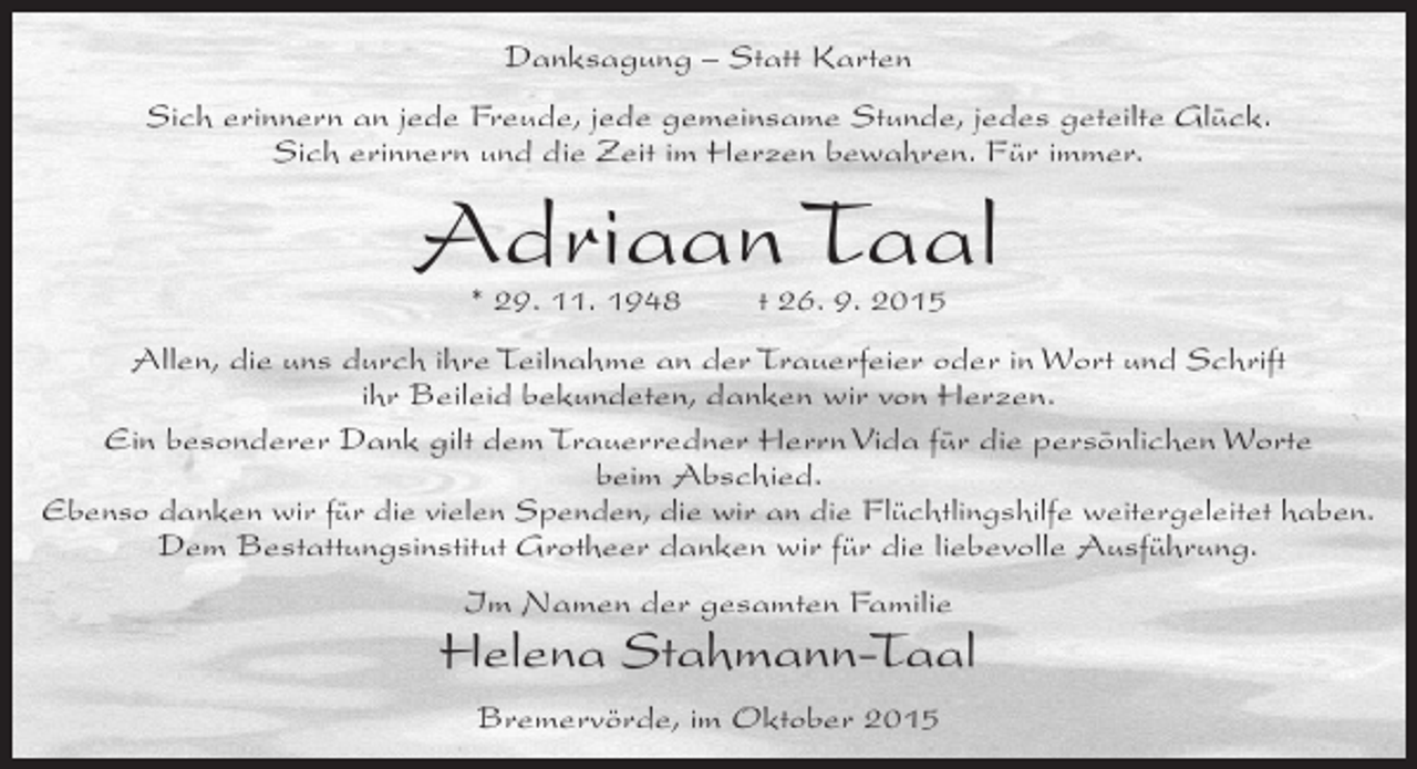 <p>Danksagung – Statt Karten<br />Sich erinnern an jede Freude, jede gemeinsame Stunde, jedes geteilte Glück.<br />Sich erinnern und die Zeit im Herzen bewahren. Für immer.</p><p>Adriaan Taal<br />* 29. 11. 1948</p><p>t 26. 9. 2015</p><p>Allen, die uns durch ihre Teilnahme an der Trauerfeier oder in Wort und Schrift<br />ihr Beileid bekundeten, danken wir von Herzen.<br />Ein besonderer Dank gilt dem Trauerredner Herrn Vida für die persönlichen Worte<br />beim Abschied.<br />Ebenso danken wir für die vielen Spenden, die wir an die Flüchtlingshilfe weitergeleitet haben.<br />Dem Bestattungsinstitut Grotheer danken wir für die liebevolle Ausführung.<br />Im Namen der gesamten Familie</p><p>Helena Stahmann-Taal<br />Bremervörde, im Oktober 2015</p>