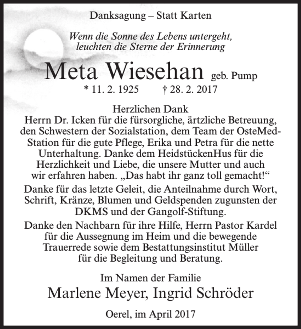 <p>Danksagung – Statt Karten<br />Wenn die Sonne des Lebens untergeht,<br />leuchten die Sterne der Erinnerung</p><p>Meta Wiesehan geb. Pump<br />* 11. 2. 1925</p><p>† 28. 2. 2017</p><p>Herzlichen Dank<br />Herrn Dr. Icken für die fürsorgliche, ärtzliche Betreuung,<br />den Schwestern der Sozialstation, dem Team der OsteMedStation für die gute Pflege, Erika und Petra für die nette<br />Unterhaltung. Danke dem HeidstückenHus für die<br />Herzlichkeit und Liebe, die unsere Mutter und auch<br />wir erfahren haben. „Das habt ihr ganz toll gemacht!“<br />Danke für das letzte Geleit, die Anteilnahme durch Wort,<br />Schrift, Kränze, Blumen und Geldspenden zugunsten der<br />DKMS und der Gangolf-Stiftung.<br />Danke den Nachbarn für ihre Hilfe, Herrn Pastor Kardel<br />für die Aussegnung im Heim und die bewegende<br />Trauerrede sowie dem Bestattungsinstitut Müller<br />für die Begleitung und Beratung.<br />Im Namen der Familie</p><p>Marlene Meyer, Ingrid Schröder<br />Oerel, im April 2017</p>