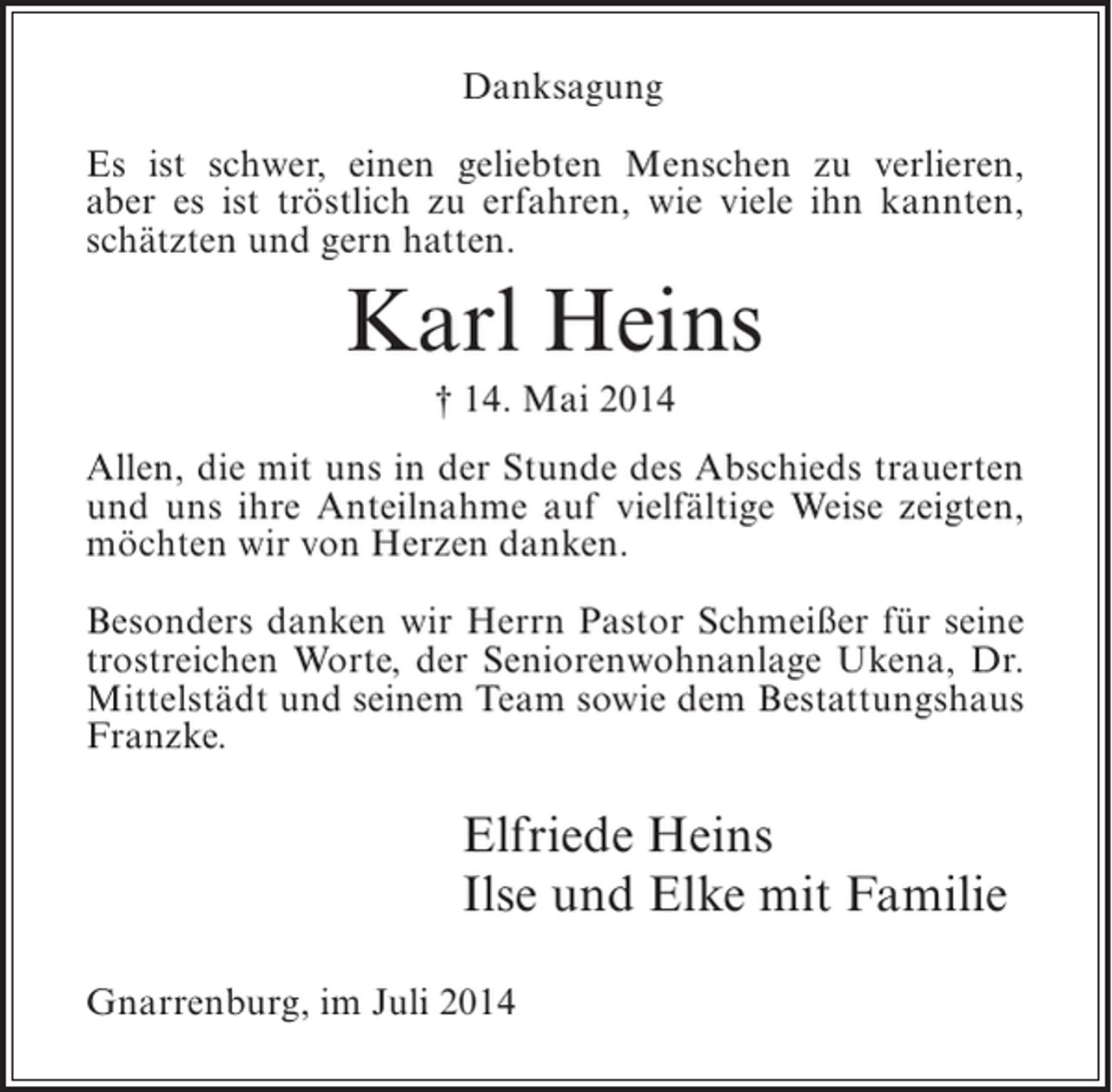 <p>Danksagung<br />Es ist schwer, einen geliebten Menschen zu verlieren,<br />aber es ist tröstlich zu erfahren, wie viele ihn kannten,<br />schätzten und gern hatten.</p><p>Karl Heins<br />† 14. Mai 2014<br />Allen, die mit uns in der Stunde des Abschieds trauerten<br />und uns ihre Anteilnahme auf vielfältige Weise zeigten,<br />möchten wir von Herzen danken.<br />Besonders danken wir Herrn Pastor Schmeißer für seine<br />trostreichen Worte, der Seniorenwohnanlage Ukena, Dr.<br />Mittelstädt und seinem Team sowie dem Bestattungshaus<br />Franzke.</p><p>Elfriede Heins<br />Ilse und Elke mit Familie<br />Gnarrenburg, im Juli 2014</p>