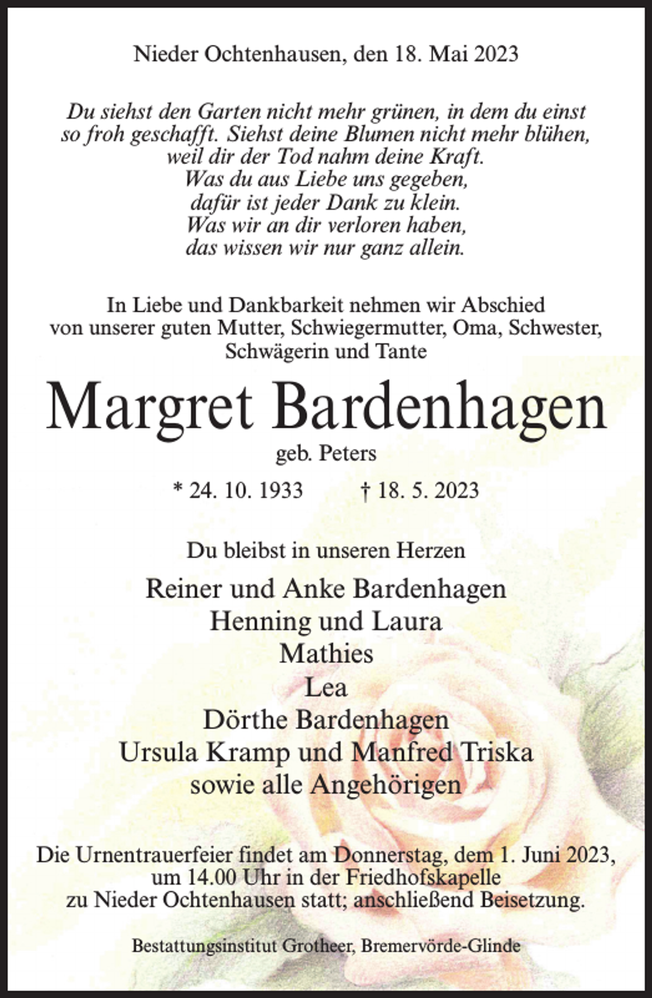 <p>Nieder Ochtenhausen, den 18. Mai 2023<br />Du siehst den Garten nicht mehr grünen, in dem du einst<br />so froh geschafft. Siehst deine Blumen nicht mehr blühen,<br />weil dir der Tod nahm deine Kraft.<br />Was du aus Liebe uns gegeben,<br />dafür ist jeder Dank zu klein.<br />Was wir an dir verloren haben,<br />das wissen wir nur ganz allein.<br />In Liebe und Dankbarkeit nehmen wir Abschied<br />von unserer guten Mutter, Schwiegermutter, Oma, Schwester,<br />Schwägerin und Tante</p><p>Margret Bardenhagen<br />geb. Peters</p><p>* 24. 10. 1933 † 18. 5. 2023<br />Du bleibst in unseren Herzen</p><p>Reiner und Anke Bardenhagen<br />Henning und Laura<br />Mathies<br />Lea<br />Dörthe Bardenhagen<br />Ursula Kramp und Manfred Triska<br />sowie alle Angehörigen<br />Die Urnentrauerfeier findet am Donnerstag, dem 1. Juni 2023,<br />um 14.00 Uhr in der Friedhofskapelle<br />zu Nieder Ochtenhausen statt; anschließend Beisetzung.<br />Bestattungsinstitut Grotheer, Bremervörde-Glinde</p>
