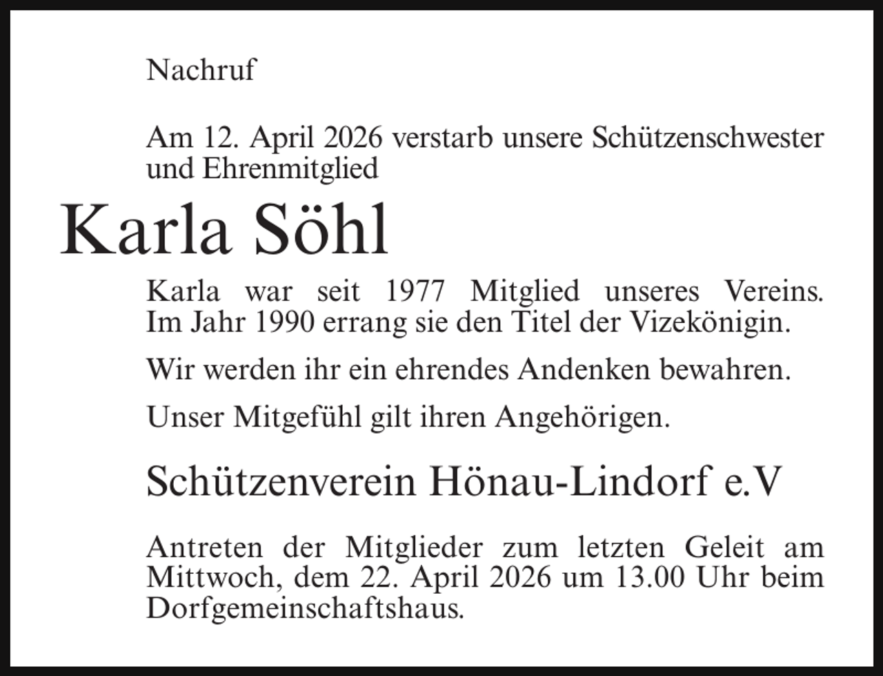 <p>Nachruf<br />Am 12. April 2026 verstarb unsere Schützenschwester<br />und Ehrenmitglied</p><p>Karla Söhl</p><p>Karla war seit 1977 Mitglied unseres Vereins.<br />Im Jahr 1990 errang sie den Titel der Vizekönigin.<br />Wir werden ihr ein ehrendes Andenken bewahren.</p><p>Unser Mitgefühl gilt ihren Angehörigen.</p><p>Schützenverein Hönau-Lindorf e.V<br />Antreten der Mitglieder zum letzten Geleit am<br />Mittwoch, dem 22. April 2026 um 13.00 Uhr beim<br />Dorfgemeinschaftshaus.</p>