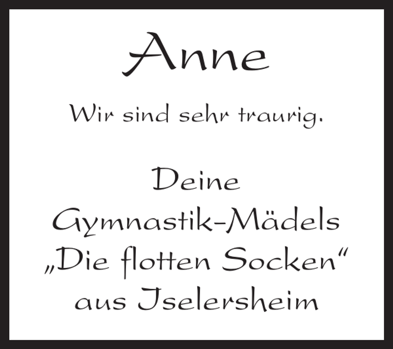 <p>Anne<br />Wir sind sehr traurig.</p><p>Deine<br />Gymnastik-Mädels<br />„Die flotten Socken“<br />aus Iselersheim</p>