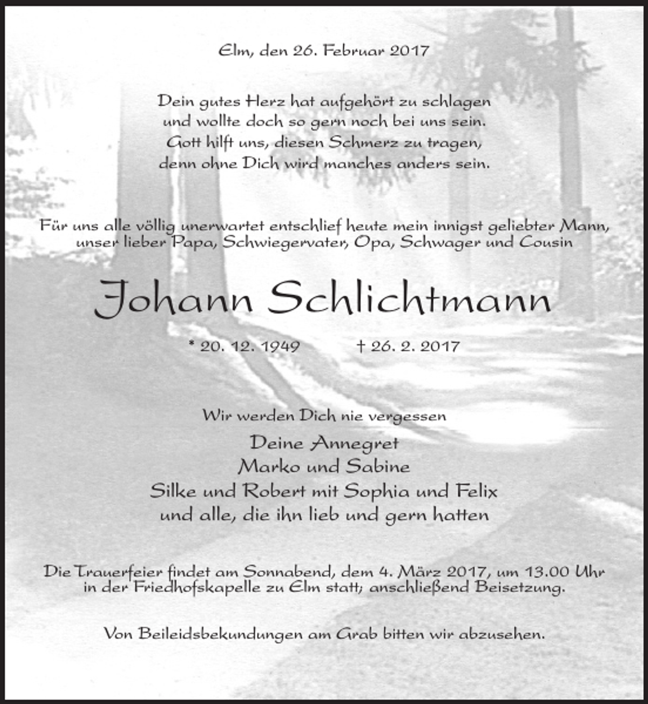 <p>Elm, den 26. Februar 2017<br />Dein gutes Herz hat aufgehört zu schlagen<br />und wollte doch so gern noch bei uns sein.<br />Gott hilft uns, diesen Schmerz zu tragen,<br />denn ohne Dich wird manches anders sein.<br />Für uns alle völlig unerwartet entschlief heute mein innigst geliebter Mann,<br />unser lieber Papa, Schwiegervater, Opa, Schwager und Cousin</p><p>Johann Schlichtmann<br />* 20. 12. 1949</p><p>† 26. 2. 2017</p><p>Wir werden Dich nie vergessen</p><p>Deine Annegret<br />Marko und Sabine<br />Silke und Robert mit Sophia und Felix<br />und alle, die ihn lieb und gern hatten<br />Die Trauerfeier findet am Sonnabend, dem 4. März 2017, um 13.00 Uhr<br />in der Friedhofskapelle zu Elm statt; anschließend Beisetzung.<br />Von Beileidsbekundungen am Grab bitten wir abzusehen.</p>