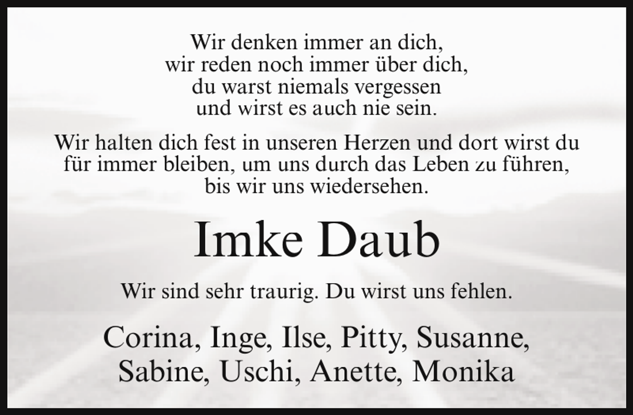<p>Wir denken immer an dich,<br />wir reden noch immer über dich,<br />du warst niemals vergessen<br />und wirst es auch nie sein.<br />Wir halten dich fest in unseren Herzen und dort wirst du<br />für immer bleiben, um uns durch das Leben zu führen,<br />bis wir uns wiedersehen.</p><p>Imke Daub<br />Wir sind sehr traurig. Du wirst uns fehlen.</p><p>Corina, Inge, Ilse, Pitty, Susanne,<br />Sabine, Uschi, Anette, Monika</p>