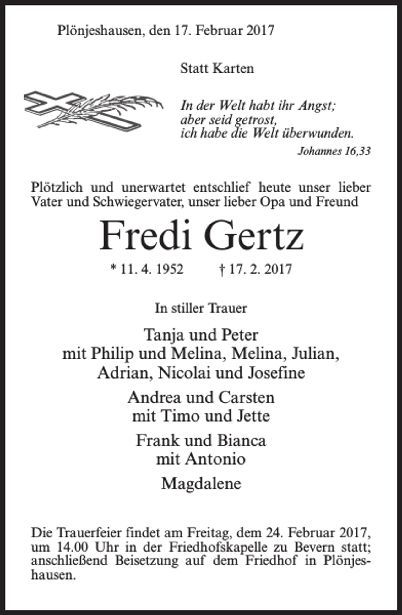 <p>Plönjeshausen, den 17. Februar 2017<br />Statt Karten<br />In der Welt habt ihr Angst;<br />aber seid getrost,<br />ich habe die Welt überwunden.<br />Johannes 16,33</p><p>Plötzlich und unerwartet entschlief heute unser lieber<br />Vater und Schwiegervater, unser lieber Opa und Freund</p><p>Fredi Gertz<br />* 11. 4. 1952 † 17. 2. 2017<br />In stiller Trauer</p><p>Tanja und Peter<br />mit Philip und Melina, Melina, Julian,<br />Adrian, Nicolai und Josefine<br />Andrea und Carsten<br />mit Timo und Jette<br />Frank und Bianca<br />mit Antonio<br />Magdalene<br />Die Trauerfeier findet am Freitag, dem 24. Februar 2017,<br />um 14.00 Uhr in der Friedhofskapelle zu Bevern statt;<br />anschließend Beisetzung auf dem Friedhof in Plönjeshausen.</p>