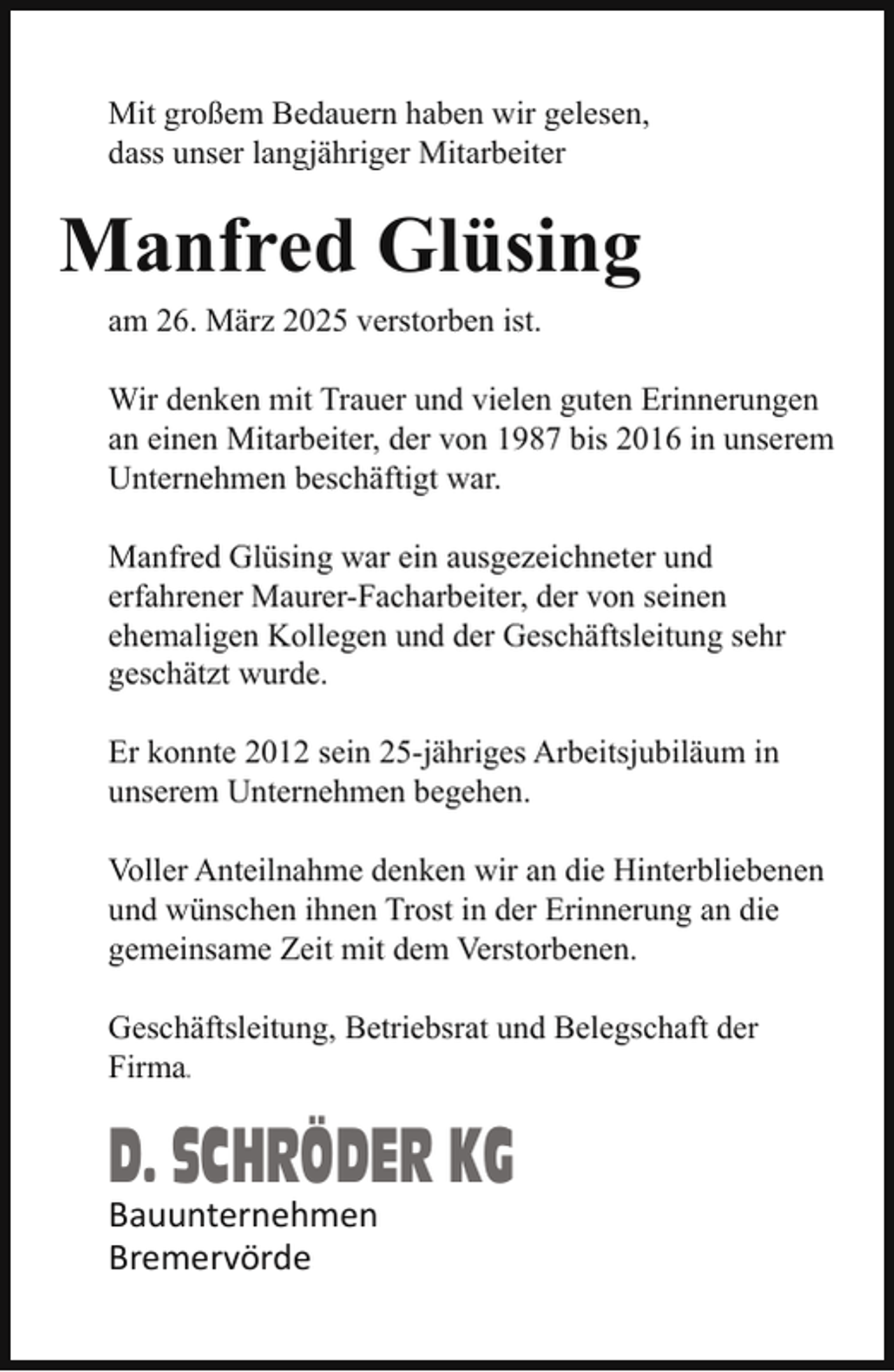 <p>Mit großem Bedauern haben wir gelesen,<br />dass unser langjähriger Mitarbeiter</p><p>Manfred Glüsing<br />am 26. März 2025 verstorben ist.<br />Wir denken mit Trauer und vielen guten Erinnerungen<br />an einen Mitarbeiter, der von 1987 bis 2016 in unserem<br />Unternehmen beschäftigt war.<br />Manfred Glüsing war ein ausgezeichneter und<br />erfahrener Maurer-Facharbeiter, der von seinen<br />ehemaligen Kollegen und der Geschäftsleitung sehr<br />geschätzt wurde.<br />Er konnte 2012 sein 25-jähriges Arbeitsjubiläum in<br />unserem Unternehmen begehen.<br />Voller Anteilnahme denken wir an die Hinterbliebenen<br />und wünschen ihnen Trost in der Erinnerung an die<br />gemeinsame Zeit mit dem Verstorbenen.<br />Geschäftsleitung, Betriebsrat und Belegschaft der<br />Firma.</p><p>D. SCHRÖDER KG</p><p>Bauunternehmen<br />Bremervörde</p>