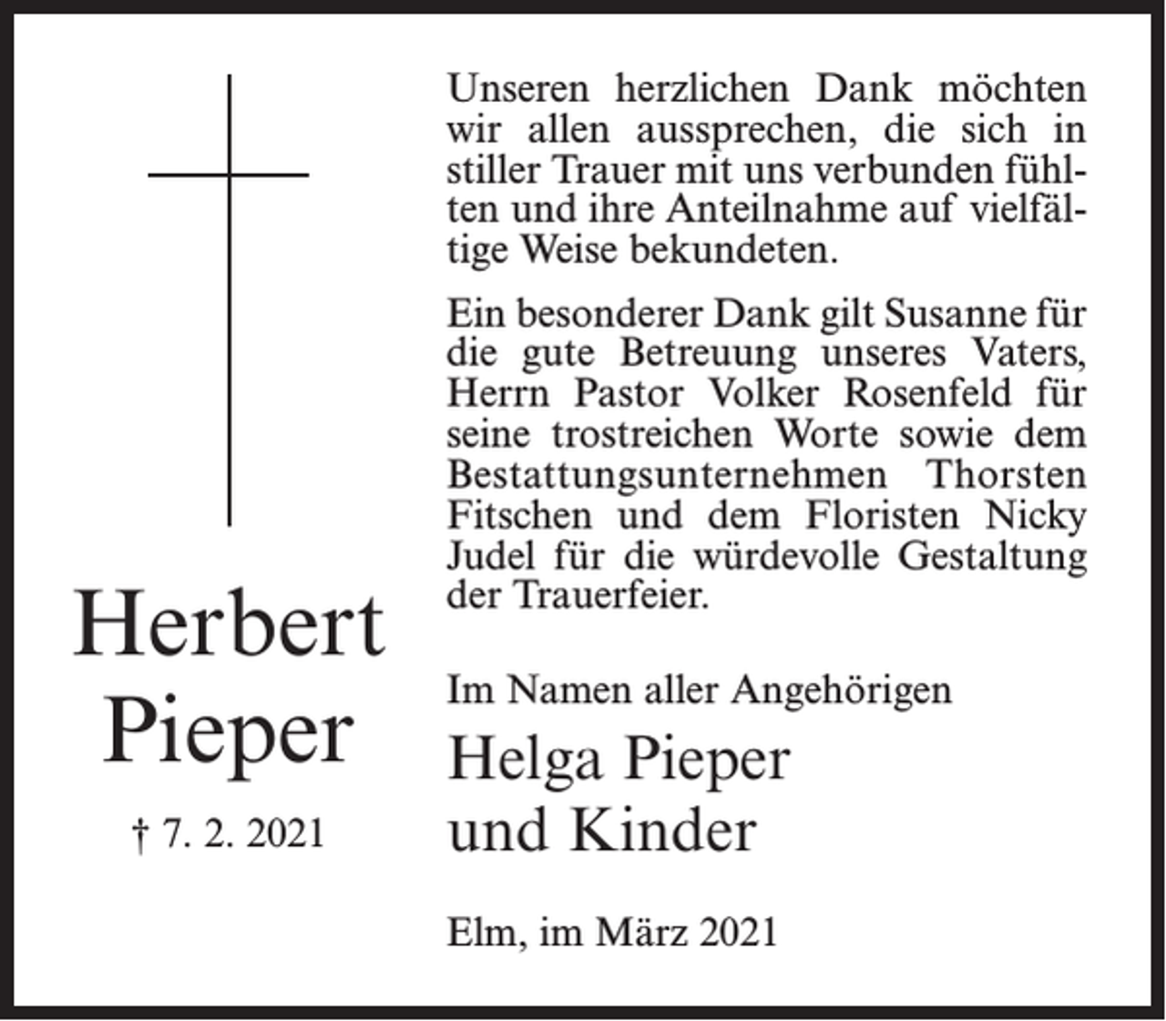 <p>Unseren herzlichen Dank möchten<br />wir allen aussprechen, die sich in<br />stiller Trauer mit uns verbunden fühlten und ihre Anteilnahme auf vielfältige Weise bekundeten.</p><p>Herbert<br />Pieper<br />† 7. 2. 2021</p><p>Ein besonderer Dank gilt Susanne für<br />die gute Betreuung unseres Vaters,<br />Herrn Pastor Volker Rosenfeld für<br />seine trostreichen Worte sowie dem<br />Bestattungsunternehmen Thorsten<br />Fitschen und dem Floristen Nicky<br />Judel für die würdevolle Gestaltung<br />der Trauerfeier.<br />Im Namen aller Angehörigen</p><p>Helga Pieper<br />und Kinder<br />Elm, im März 2021</p>