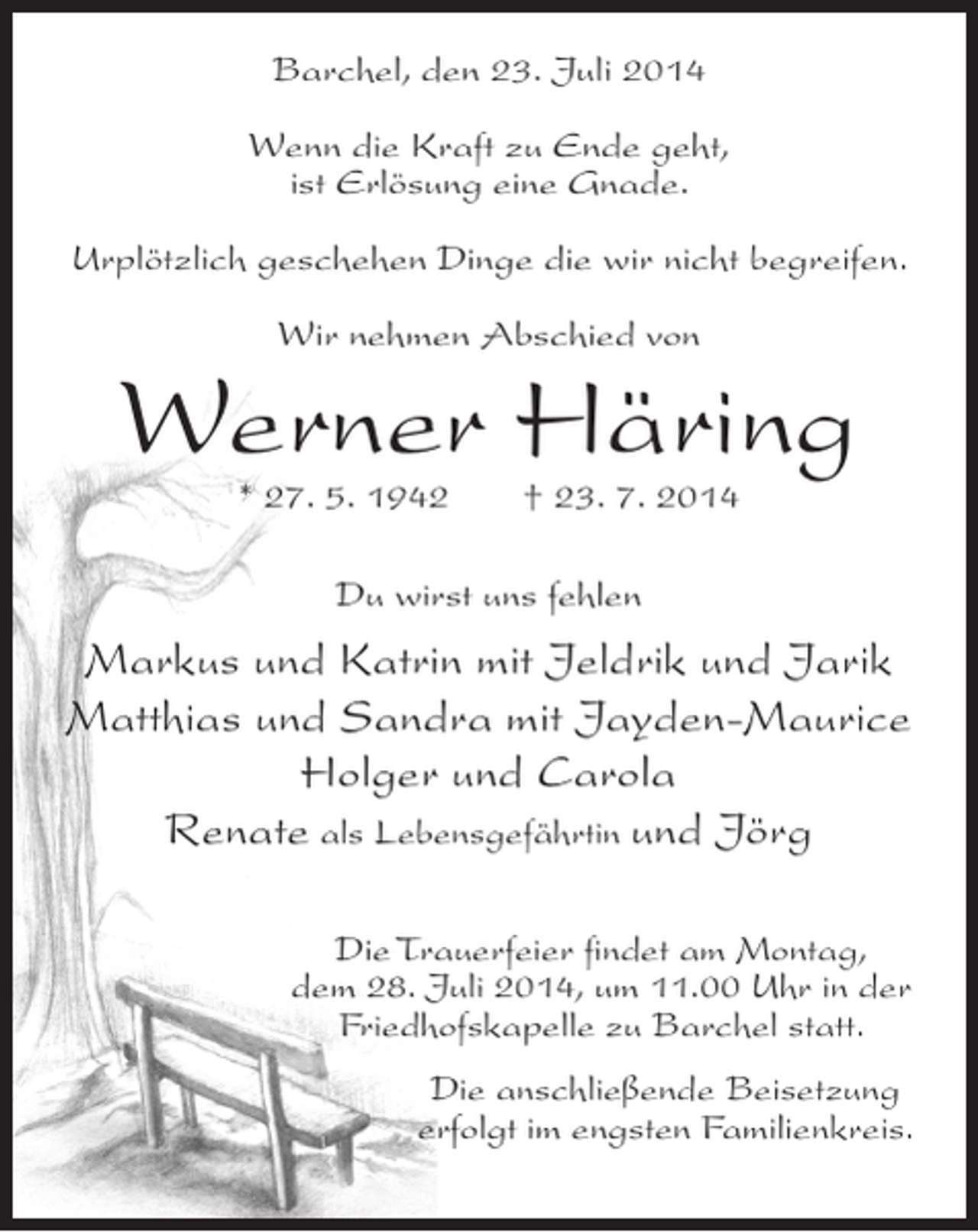 <p>Barchel, den 23. Juli 2014<br />Wenn die Kraft zu Ende geht,<br />ist Erlösung eine Gnade.<br />Urplötzlich geschehen Dinge die wir nicht begreifen.<br />Wir nehmen Abschied von</p>
<p>Werner Häring<br />* 27. 5. 1942</p>
<p>† 23. 7. 2014</p>
<p>Du wirst uns fehlen</p>
<p>Markus und Katrin mit Jeldrik und Jarik<br />Matthias und Sandra mit Jayden-Maurice<br />Holger und Carola<br />Renate als Lebensgefährtin und Jörg<br />Die Trauerfeier findet am Montag,<br />dem 28. Juli 2014, um 11.00 Uhr in der<br />Friedhofskapelle zu Barchel statt.<br />Die anschließende Beisetzung<br />erfolgt im engsten Familienkreis.</p>