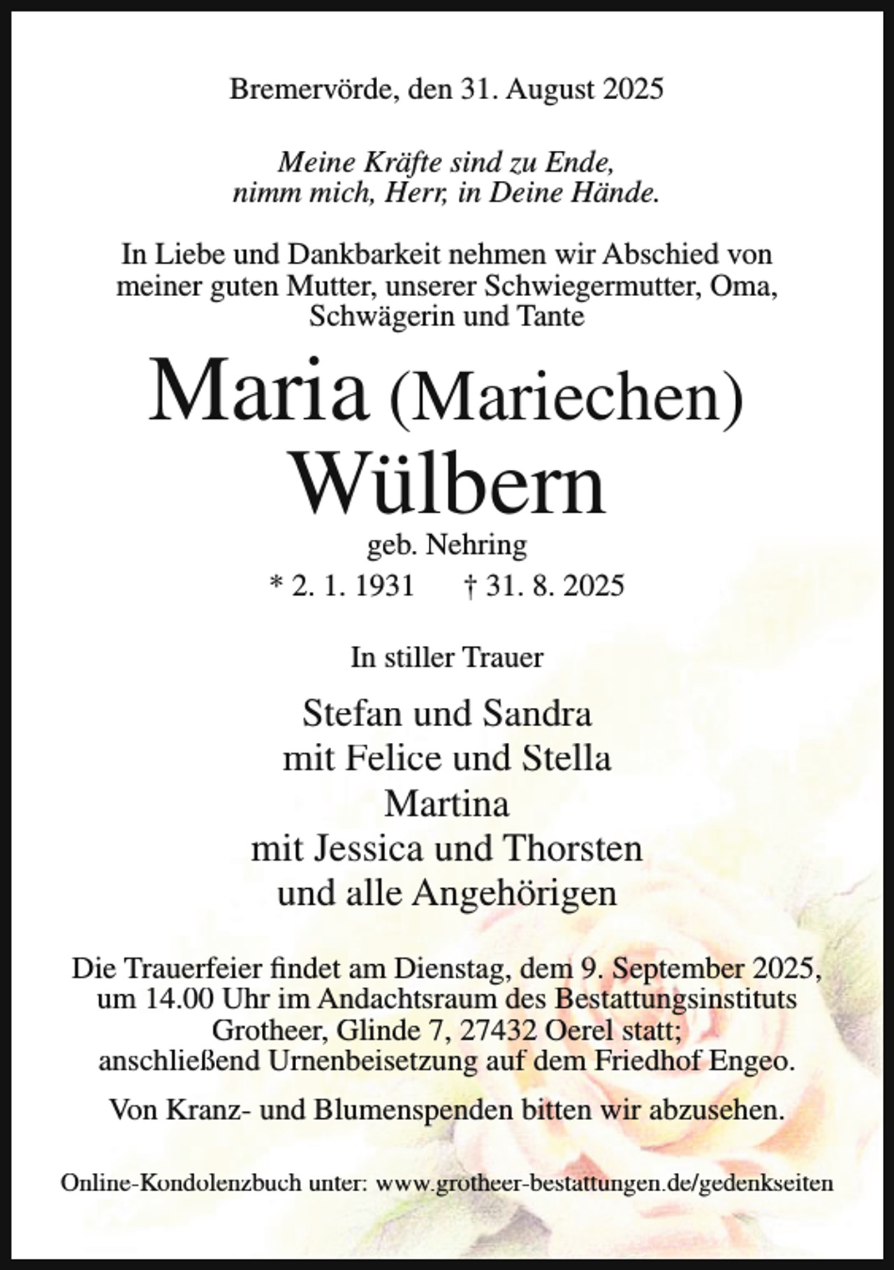 <p>Bremervörde, den 31. August 2025<br />Meine Kräfte sind zu Ende,<br />nimm mich, Herr, in Deine Hände.<br />In Liebe und Dankbarkeit nehmen wir Abschied von<br />meiner guten Mutter, unserer Schwiegermutter, Oma,<br />Schwägerin und Tante</p><p>Maria (Mariechen)<br />Wülbern<br />geb. Nehring<br />* 2. 1. 1931<br />† 31. 8. 2025<br />In stiller Trauer</p><p>Stefan und Sandra<br />mit Felice und Stella<br />Martina<br />mit Jessica und Thorsten<br />und alle Angehörigen<br />Die Trauerfeier findet am Dienstag, dem 9. September 2025,<br />um 14.00 Uhr im Andachtsraum des Bestattungsinstituts<br />Grotheer, Glinde 7, 27432 Oerel statt;<br />anschließend Urnenbeisetzung auf dem Friedhof Engeo.<br />Von Kranz- und Blumenspenden bitten wir abzusehen.<br />Online-Kondolenzbuch unter: www.grotheer-bestattungen.de/gedenkseiten</p>