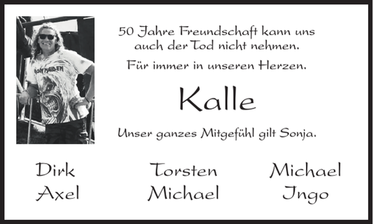 <p>50 Jahre Freundschaft kann uns<br />auch der Tod nicht nehmen.<br />Für immer in unseren Herzen.</p><p>Kalle<br />Unser ganzes Mitgefühl gilt Sonja.</p><p>Dirk<br />Axel</p><p>Torsten Michael<br />Michael<br />Ingo</p>