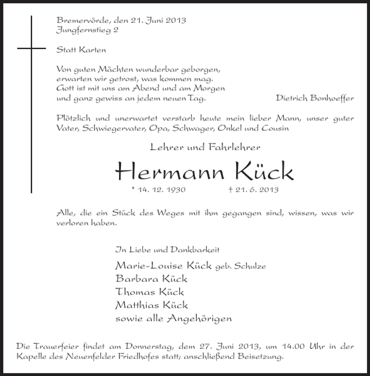 <p>Bremervörde, den 21. Juni 2013<br />Jungfernstieg 2<br />Statt Karten<br />Von guten Mächten wunderbar geborgen,<br />erwarten wir getrost, was kommen mag.<br />Gott ist mit uns am Abend und am Morgen<br />und ganz gewiss an jedem neuen Tag.</p><p>Dietrich Bonhoeffer</p><p>Plötzlich und unerwartet verstarb heute mein lieber Mann, unser guter<br />Vater, Schwiegervater, Opa, Schwager, Onkel und Cousin</p><p>Lehrer und Fahrlehrer</p><p>Hermann Kück<br />* 14. 12. 1930</p><p>† 21. 6. 2013</p><p>Alle, die ein Stück des Weges mit ihm gegangen sind, wissen, was wir<br />verloren haben.<br />In Liebe und Dankbarkeit</p><p>Marie-Louise Kück geb. Schulze<br />Barbara Kück<br />Thomas Kück<br />Matthias Kück<br />sowie alle Angehörigen<br />Die Trauerfeier findet am Donnerstag, dem 27. Juni 2013, um 14.00 Uhr in der<br />Kapelle des Neuenfelder Friedhofes statt; anschließend Beisetzung.</p>