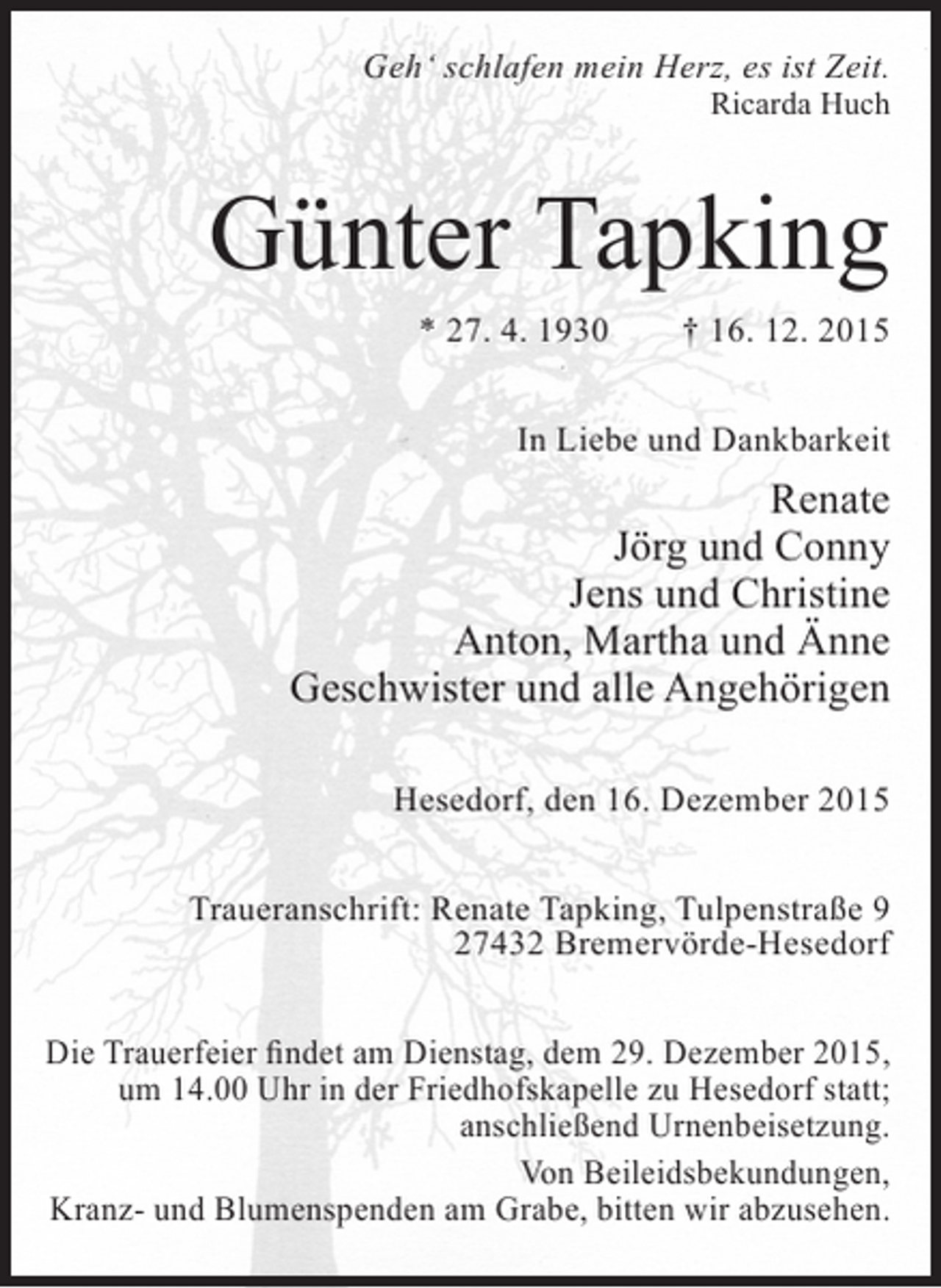<p>Gehâ€˜ schlafen mein Herz, es ist Zeit.<br />Ricarda Huch</p><p>GÃ¼nter Tapking<br />* 27. 4. 1930</p><p>â€  16. 12. 2015</p><p>In Liebe und Dankbarkeit</p><p>Renate<br />JÃ¶rg und Conny<br />Jens und Christine<br />Anton, Martha und Ã„nne<br />Geschwister und alle AngehÃ¶rigen<br />Hesedorf, den 16. Dezember 2015<br />Traueranschrift: Renate Tapking, TulpenstraÃŸe 9<br />27432 BremervÃ¶rde-Hesedorf<br />Die Trauerfeier findet am Dienstag, dem 29. Dezember 2015,<br />um 14.00 Uhr in der Friedhofskapelle zu Hesedorf statt;<br />anschlieÃŸend Urnenbeisetzung.<br />Von Beileidsbekundungen,<br />Kranz- und Blumenspenden am Grabe, bitten wir abzusehen.</p>