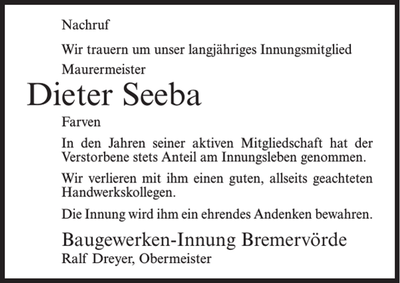 <p>Nachruf<br />Wir trauern um unser langjähriges Innungsmitglied<br />Maurermeister</p><p>Dieter Seeba<br />Farven</p><p>In den Jahren seiner aktiven Mitgliedschaft hat der<br />Verstorbene stets Anteil am Innungsleben genommen.<br />Wir verlieren mit ihm einen guten, allseits geachteten<br />Handwerkskollegen.<br />Die Innung wird ihm ein ehrendes Andenken bewahren.</p><p>Baugewerken-Innung Bremervörde<br />Ralf Dreyer, Obermeister</p>