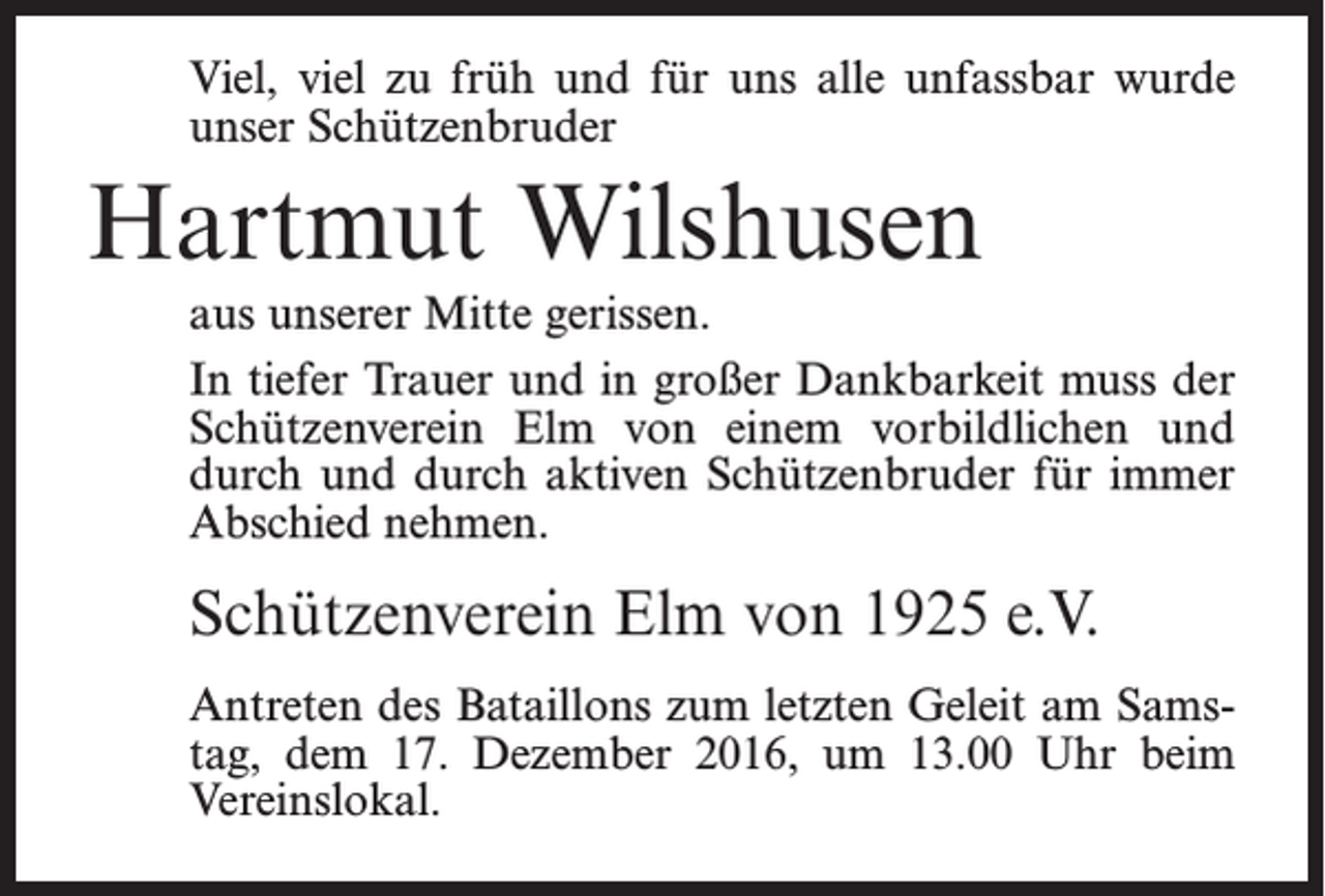 <p>Viel, viel zu früh und für uns alle unfassbar wurde<br />unser Schützenbruder</p><p>Hartmut Wilshusen<br />aus unserer Mitte gerissen.<br />In tiefer Trauer und in großer Dankbarkeit muss der<br />Schützenverein Elm von einem vorbildlichen und<br />durch und durch aktiven Schützenbruder für immer<br />Abschied nehmen.</p><p>Schützenverein Elm von 1925 e.V.<br />Antreten des Bataillons zum letzten Geleit am Samstag, dem 17. Dezember 2016, um 13.00 Uhr beim<br />Vereinslokal.</p>