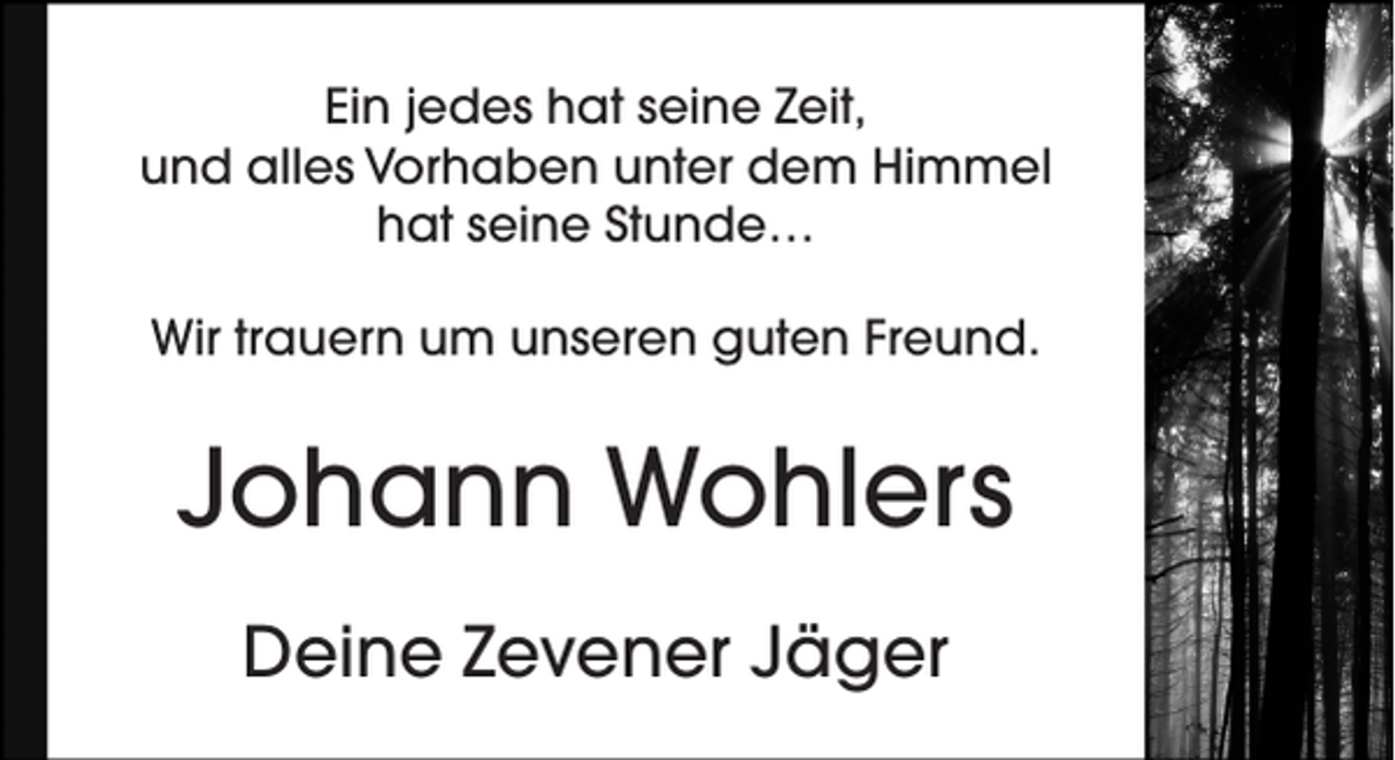 <p>Ein jedes hat seine Zeit,<br />und alles Vorhaben unter dem Himmel<br />hat seine Stunde…<br />Wir trauern um unseren guten Freund.</p><p>Johann Wohlers<br />Deine Zevener Jäger</p>