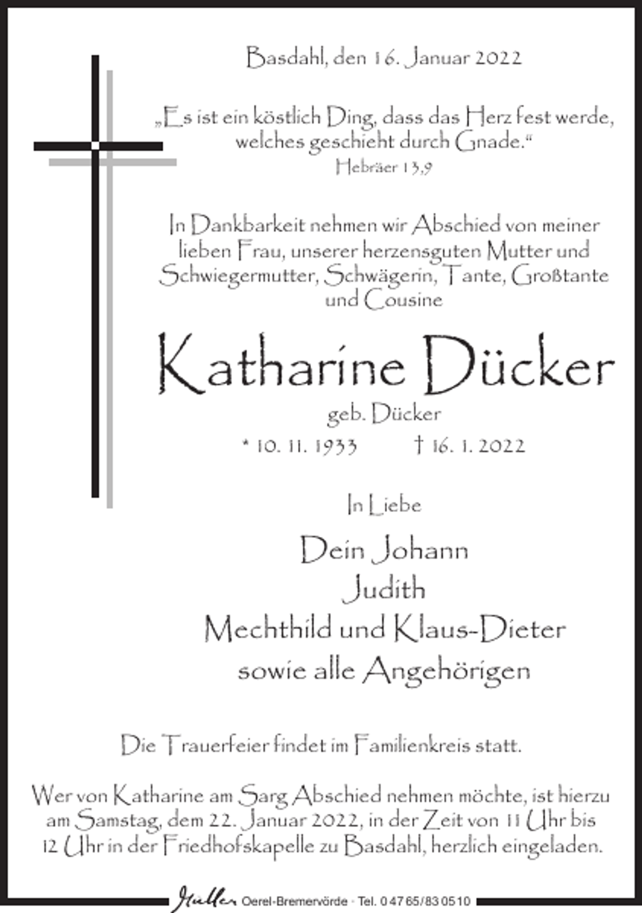 <p>Basdahl, den 16. Januar 2022<br />„Es ist ein köstlich Ding, dass das Herz fest werde,<br />welches geschieht durch Gnade.“<br />Hebräer 13,9</p><p>In Dankbarkeit nehmen wir Abschied von meiner<br />lieben Frau, unserer herzensguten Mutter und<br />Schwiegermutter, Schwägerin, Tante, Großtante<br />und Cousine</p><p>Katharine Dücker<br />geb. Dücker<br />* 10. 11. 1933<br />† 16. 1. 2022<br />In Liebe</p><p>Dein Johann<br />Judith<br />Mechthild und Klaus-Dieter<br />sowie alle Angehörigen<br />Die Trauerfeier findet im Familienkreis statt.<br />Wer von Katharine am Sarg Abschied nehmen möchte, ist hierzu<br />am Samstag, dem 22. Januar 2022, in der Zeit von 11 Uhr bis<br />12 Uhr in der Friedhofskapelle zu Basdahl, herzlich eingeladen.<br />Oerel-Bremervörde ∙ Tel. 0 47 65 /83 05 10</p>