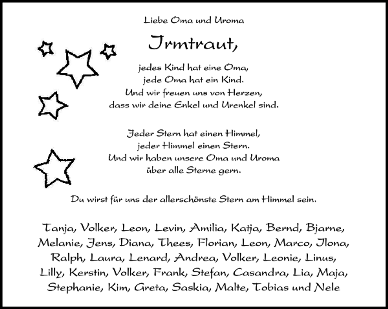 <p>Liebe Oma und Uroma</p><p>Irmtraut,<br />jedes Kind hat eine Oma,<br />jede Oma hat ein Kind.<br />Und wir freuen uns von Herzen,<br />dass wir deine Enkel und Urenkel sind.<br />Jeder Stern hat einen Himmel,<br />jeder Himmel einen Stern.<br />Und wir haben unsere Oma und Uroma<br />über alle Sterne gern.<br />Du wirst für uns der allerschönste Stern am Himmel sein.</p><p>Tanja, Volker, Leon, Levin, Amilia, Katja, Bernd, Bjarne,<br />Melanie, Jens, Diana, Thees, Florian, Leon, Marco, Ilona,<br />Ralph, Laura, Lenard, Andrea, Volker, Leonie, Linus,<br />Lilly, Kerstin, Volker, Frank, Stefan, Casandra, Lia, Maja,<br />Stephanie, Kim, Greta, Saskia, Malte, Tobias und Nele</p>