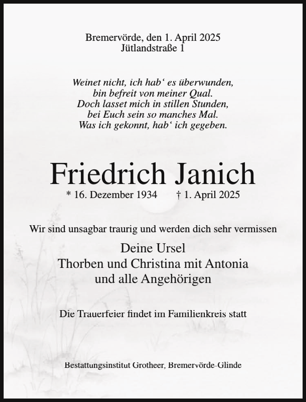 <p>Bremervörde, den 1. April 2025<br />Jütlandstraße 1<br />Weinet nicht, ich hab‘ es überwunden,<br />bin befreit von meiner Qual.<br />Doch lasset mich in stillen Stunden,<br />bei Euch sein so manches Mal.<br />Was ich gekonnt, hab‘ ich gegeben.</p><p>Friedrich Janich<br />* 16. Dezember 1934</p><p>† 1. April 2025</p><p>Wir sind unsagbar traurig und werden dich sehr vermissen</p><p>Deine Ursel<br />Thorben und Christina mit Antonia<br />und alle Angehörigen<br />Die Trauerfeier findet im Familienkreis statt</p><p>Bestattungsinstitut Grotheer, Bremervörde-Glinde</p>