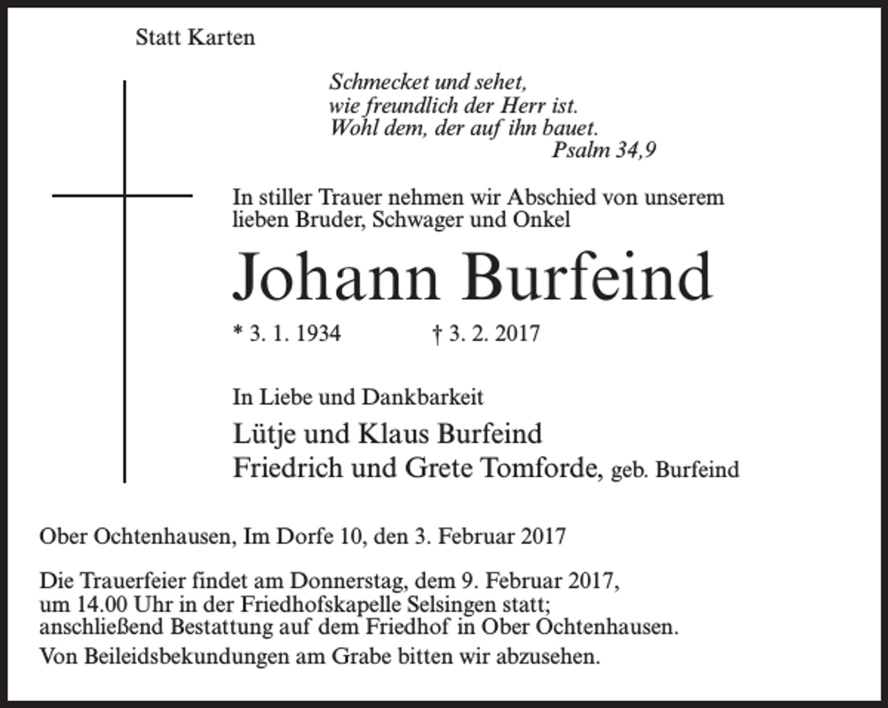 <p>Statt Karten<br />Schmecket und sehet,<br />wie freundlich der Herr ist.<br />Wohl dem, der auf ihn bauet.<br />Psalm 34,9<br />In stiller Trauer nehmen wir Abschied von unserem<br />lieben Bruder, Schwager und Onkel</p><p>Johann Burfeind<br />* 3. 1. 1934 † 3. 2. 2017<br />In Liebe und Dankbarkeit</p><p>Lütje und Klaus Burfeind<br />Friedrich und Grete Tomforde, geb. Burfeind<br />Ober Ochtenhausen, Im Dorfe 10, den 3. Februar 2017<br />Die Trauerfeier findet am Donnerstag, dem 9. Februar 2017,<br />um 14.00 Uhr in der Friedhofskapelle Selsingen statt;<br />anschließend Bestattung auf dem Friedhof in Ober Ochtenhausen.<br />Von Beileidsbekundungen am Grabe bitten wir abzusehen.</p>